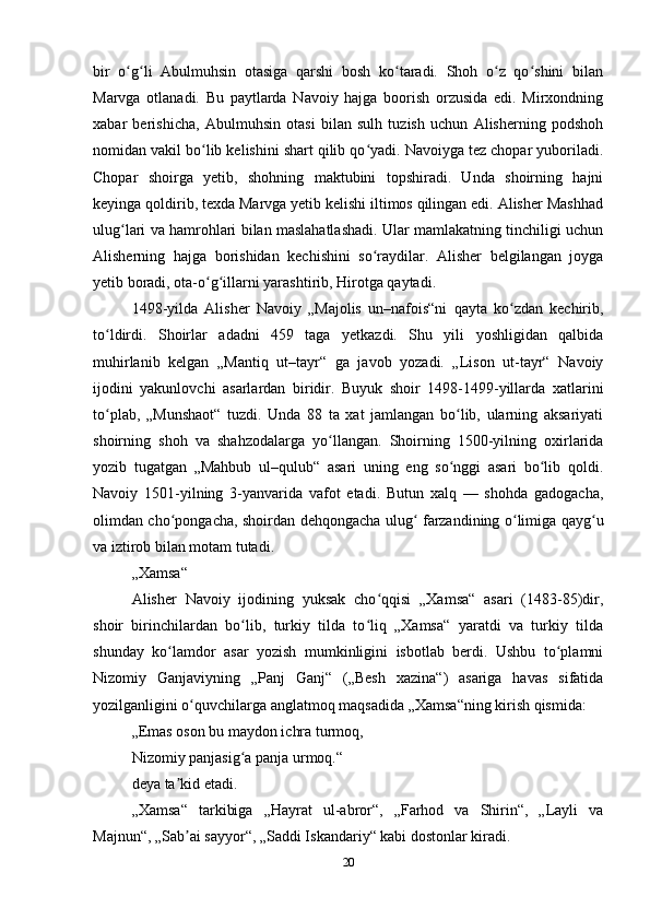 bir   o g li   Abulmuhsin   otasiga   qarshi   bosh   ko taradi.   Shoh   o z   qo shini   bilanʻ ʻ ʻ ʻ ʻ
Marvga   otlanadi.   Bu   paytlarda   Navoiy   hajga   boorish   orzusida   edi.   Mirxondning
xabar   berishicha,   Abulmuhsin   otasi   bilan   sulh   tuzish   uchun   Alisherning   podshoh
nomidan vakil bo lib kelishini shart qilib qo yadi. Navoiyga tez chopar yuboriladi.	
ʻ ʻ
Chopar   shoirga   yetib,   shohning   maktubini   topshiradi.   Unda   shoirning   hajni
keyinga qoldirib, texda Marvga yetib kelishi iltimos qilingan edi. Alisher Mashhad
ulug lari va hamrohlari bilan maslahatlashadi. Ular mamlakatning tinchiligi uchun	
ʻ
Alisherning   hajga   borishidan   kechishini   so raydilar.   Alisher   belgilangan   joyga	
ʻ
yetib boradi, ota-o g illarni yarashtirib, Hirotga qaytadi.	
ʻ ʻ
1498-yilda   Alisher   Navoiy   „Majolis   un–nafois“ni   qayta   ko zdan   kechirib,	
ʻ
to ldirdi.   Shoirlar   adadni   459   taga   yetkazdi.   Shu   yili   yoshligidan   qalbida	
ʻ
muhirlanib   kelgan   „Mantiq   ut–tayr“   ga   javob   yozadi.   „Lison   ut-tayr“   Navoiy
ijodini   yakunlovchi   asarlardan   biridir.   Buyuk   shoir   1498-1499-yillarda   xatlarini
to plab,   „Munshaot“   tuzdi.   Unda   88   ta   xat   jamlangan   bo lib,   ularning   aksariyati
ʻ ʻ
shoirning   shoh   va   shahzodalarga   yo llangan.   Shoirning   1500-yilning   oxirlarida	
ʻ
yozib   tugatgan   „Mahbub   ul–qulub“   asari   uning   eng   so nggi   asari   bo lib   qoldi.	
ʻ ʻ
Navoiy   1501-yilning   3-yanvarida   vafot   etadi.   Butun   xalq   —   shohda   gadogacha,
olimdan cho pongacha, shoirdan dehqongacha ulug  farzandining o limiga qayg u	
ʻ ʻ ʻ ʻ
va iztirob bilan motam tutadi.
„Xamsa“
Alisher   Navoiy   ijodining   yuksak   cho qqisi   „Xamsa“   asari   (1483-85)dir,	
ʻ
shoir   birinchilardan   bo lib,   turkiy   tilda   to liq   „Xamsa“   yaratdi   va   turkiy   tilda	
ʻ ʻ
shunday   ko lamdor   asar   yozish   mumkinligini   isbotlab   berdi.   Ushbu   to plamni	
ʻ ʻ
Nizomiy   Ganjaviyning   „Panj   Ganj“   („Besh   xazina“)   asariga   havas   sifatida
yozilganligini o quvchilarga anglatmoq maqsadida „Xamsa“ning kirish qismida:	
ʻ
„Emas oson bu maydon ichra turmoq,
Nizomiy panjasig a panja urmoq.“	
ʻ
deya ta kid etadi.	
ʼ
„Xamsa“   tarkibiga   „Hayrat   ul-abror“,   „Farhod   va   Shirin“,   „Layli   va
Majnun“, „Sab ai sayyor“, „Saddi Iskandariy“ kabi dostonlar kiradi.
ʼ
20 
