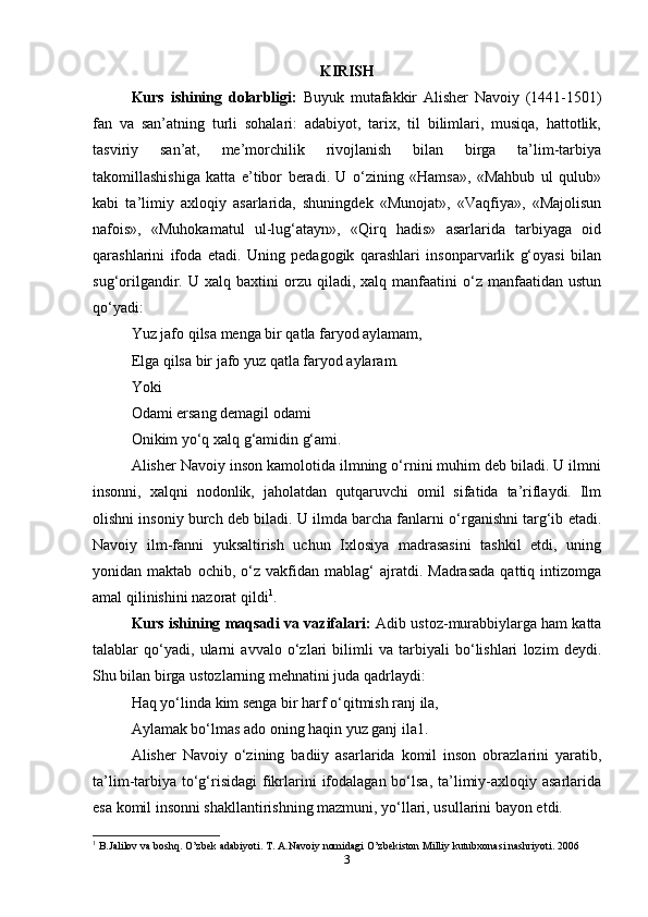 KIRISH
Kurs   ishining   dolarbligi:   Buyuk   mutafakkir   Alisher   Navoiy   (1441-1501)
fan   va   san’atning   turli   sohalari:   adabiyot,   tarix,   til   bilimlari,   musiqa,   hattotlik,
tasviriy   san’at,   me’morchilik   rivojlanish   bilan   birga   ta’lim-tarbiya
takomillashishiga   katta   e’tibor   beradi.   U   o‘zining   «Hamsa»,   «Mahbub   ul   qulub»
kabi   ta’limiy   axloqiy   asarlarida,   shuningdek   «Munojat»,   «Vaqfiya»,   «Majolisun
nafois»,   «Muhokamatul   ul-lug‘atayn»,   «Qirq   hadis»   asarlarida   tarbiyaga   oid
qarashlarini   ifoda   etadi.   Uning   pedagogik   qarashlari   insonparvarlik   g‘oyasi   bilan
sug‘orilgandir.  U  xalq  baxtini  orzu  qiladi,  xalq  manfaatini   o‘z  manfaatidan  ustun
qo‘yadi: 
Yuz jafo qilsa menga bir qatla faryod aylamam,
Elga qilsa bir jafo yuz qatla faryod aylaram. 
Yoki 
Odami ersang demagil odami 
Onikim yo‘q xalq g‘amidin g‘ami.
Alisher Navoiy inson kamolotida ilmning o‘rnini muhim deb biladi. U ilmni
insonni,   xalqni   nodonlik,   jaholatdan   qutqaruvchi   omil   sifatida   ta’riflaydi.   Ilm
olishni insoniy burch deb biladi. U ilmda barcha fanlarni o‘rganishni targ‘ib etadi.
Navoiy   ilm-fanni   yuksaltirish   uchun   Ixlosiya   madrasasini   tashkil   etdi,   uning
yonidan  maktab   ochib,   o‘z   vakfidan  mablag‘   ajratdi.   Madrasada   qattiq   intizomga
amal qilinishini nazorat qildi 1
. 
Kurs ishining maqsadi va vazifalari:  Adib ustoz-murabbiylarga ham katta
talablar   qo‘yadi,   ularni   avvalo   o‘zlari   bilimli   va   tarbiyali   bo‘lishlari   lozim   deydi.
Shu bilan birga ustozlarning mehnatini juda qadrlaydi:
Haq yo‘linda kim senga bir harf o‘qitmish ranj ila, 
Aylamak bo‘lmas ado oning haqin yuz ganj ila1.
Alisher   Navoiy   o‘zining   badiiy   asarlarida   komil   inson   obrazlarini   yaratib,
ta’lim-tarbiya  to‘g‘risidagi  fikrlarini  ifodalagan bo‘lsa, ta’limiy-axloqiy asarlarida
esa komil insonni shakllantirishning mazmuni, yo‘llari, usullarini bayon etdi. 
1
 B.Jalilov va boshq. O’zbek adabiyoti. T. A.Navoiy nomidagi O’zbekiston Milliy kutubxonasi nashriyoti. 2006
3 
