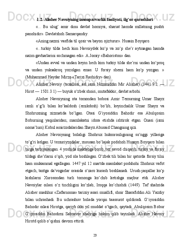 1.2. Alisher Navoiyning insonparvarlik faoliyati, ilg‘or qarashlari
«...   Bu   ulug‘   amir   dinu   davlat   homiysi,   shariat   hamda   millatning   pushti
panohidir». Davlatshoh Samarqandiy.
«Aning nazmi vasfida til qosir va bayon ojizturur». Husain Boyqaro.
«...turkiy   tilda   hech   kim   Navoiydek   ko‘p   va   xo‘p   she’r   aytmagan   hamda
nazm gavharlarini sochmagan edi». A.Jomiy «Bahoriston» dan.
«Undan  avval  va  undan   keyin  hech  kim   turkiy  tilda  she’rni   undan  ko‘proq
va   undan   yuksakroq   yozolgan   emas.   U   forsiy   sherni   ham   ko‘p   yozgan.   »
(Muhammad Haydar Mirzo «Tarixi Rashidiy» dan).
Alisher   Navoiy   (taxallusi;   asl   ismi   Nizomiddin   Mir   Alisher)   (1441.9.2.   —
Hirot — 1501.3.1) — buyuk o‘zbek shoiri, mutafakkir, davlat arbobi.
Alisher   Navoiyning   ota   tomondan   bobosi   Amir   Temurning   Umar   Shayx
ismli   o‘g‘li   bilan   ko‘kaldosh   (emikdosh)   bo‘lib,   keyinchalik   Umar   Shayx   va
Shohruxning   xizmatida   bo‘lgan.   Otasi   G‘iyosiddin   Bahodir   esa   Abulqosim
Boburning   yaqinlaridan;   mamlakatni   idora   etishda   ishtirok   etgan.   Onasi   (ismi
noma’lum) Kobul amirzodalaridan Shayx Abusaid Changning qizi.
Alisher   Navoiyning   bolaligi   Shohrux   hukmronligining   so‘nggi   yillariga
to‘g‘ri kelgan. U temuriyzodalar, xususan bo‘lajak podshoh Husayn Boyqaro bilan
birga tarbiyalangan. 4 yoshida maktabga borib, tez savod chiqarib, turkiy va forsiy
tildagi she’rlarni o‘qib, yod ola boshlagan. O‘zbek tili bilan bir qatorda forsiy tilni
ham mukammal egallagan. 1447 yil 12 martda mamlakat podshohi Shohrux vafot
etgach,   taxtga   da’vogarlar   orasida   o‘zaro   kurash   boshlanadi.   Urush-janjallar   ko‘p
kishilarni   Xurosondan   turli   tomonga   ko‘chib   ketishga   majbur   etdi.   Alisher
Navoiylar   oilasi   o‘z   tinchligini   ko‘zlab,   Iroqqa   ko‘chishdi   (1449).   Taf   shahrida
Alisher mashhur «Zafarnoma» tarixiy asari muallifi, shoir Sharafiddin Ali Yazdiy
bilan   uchrashadi.   Bu   uchrashuv   bolada   yorqin   taassurot   qoldiradi.   G‘iyosiddin
Bahodir oilasi Hirotga, qariyb ikki yil muddat o‘tgach, qaytadi. Abulqosim Bobur
G‘iyosiddin   Bahodirni   Sabzavor   shahriga   hokim   qilib   tayinladi.   Alisher   Navoiy
Hirotd qolib o‘qishni davom ettirdi.
23 