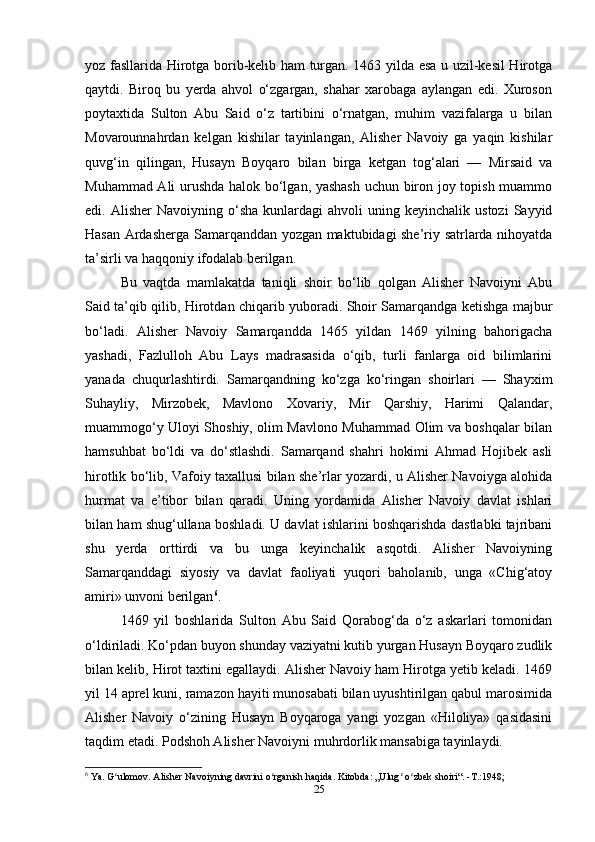 yoz fasllarida Hirotga borib-kelib ham turgan. 1463 yilda esa u uzil-kesil Hirotga
qaytdi.   Biroq   bu   yerda   ahvol   o‘zgargan,   shahar   xarobaga   aylangan   edi.   Xuroson
poytaxtida   Sulton   Abu   Said   o‘z   tartibini   o‘rnatgan,   muhim   vazifalarga   u   bilan
Movarounnahrdan   kelgan   kishilar   tayinlangan,   Alisher   Navoiy   ga   yaqin   kishilar
quvg‘in   qilingan,   Husayn   Boyqaro   bilan   birga   ketgan   tog‘alari   —   Mirsaid   va
Muhammad Ali urushda halok bo‘lgan, yashash  uchun biron joy topish muammo
edi.  Alisher  Navoiyning  o‘sha  kunlardagi  ahvoli  uning  keyinchalik  ustozi   Sayyid
Hasan Ardasherga Samarqanddan yozgan maktubidagi she’riy satrlarda nihoyatda
ta’sirli va haqqoniy ifodalab berilgan.
Bu   vaqtda   mamlakatda   taniqli   shoir   bo‘lib   qolgan   Alisher   Navoiyni   Abu
Said ta’qib qilib, Hirotdan chiqarib yuboradi. Shoir Samarqandga ketishga majbur
bo‘ladi.   Alisher   Navoiy   Samarqandda   1465   yildan   1469   yilning   bahorigacha
yashadi,   Fazlulloh   Abu   Lays   madrasasida   o‘qib,   turli   fanlarga   oid   bilimlarini
yanada   chuqurlashtirdi.   Samarqandning   ko‘zga   ko‘ringan   shoirlari   —   Shayxim
Suhayliy,   Mirzobek,   Mavlono   Xovariy,   Mir   Qarshiy,   Harimi   Qalandar,
muammogo‘y Uloyi Shoshiy, olim Mavlono Muhammad Olim va boshqalar bilan
hamsuhbat   bo‘ldi   va   do‘stlashdi.   Samarqand   shahri   hokimi   Ahmad   Hojibek   asli
hirotlik bo‘lib, Vafoiy taxallusi bilan she’rlar yozardi, u Alisher Navoiyga alohida
hurmat   va   e’tibor   bilan   qaradi.   Uning   yordamida   Alisher   Navoiy   davlat   ishlari
bilan ham shug‘ullana boshladi. U davlat ishlarini boshqarishda dastlabki tajribani
shu   yerda   orttirdi   va   bu   unga   keyinchalik   asqotdi.   Alisher   Navoiyning
Samarqanddagi   siyosiy   va   davlat   faoliyati   yuqori   baholanib,   unga   «Chig‘atoy
amiri» unvoni berilgan 6
.
1469   yil   boshlarida   Sulton   Abu   Said   Qorabog‘da   o‘z   askarlari   tomonidan
o‘ldiriladi. Ko‘pdan buyon shunday vaziyatni kutib yurgan Husayn Boyqaro zudlik
bilan kelib, Hirot taxtini egallaydi. Alisher Navoiy ham Hirotga yetib keladi. 1469
yil 14 aprel kuni, ramazon hayiti munosabati bilan uyushtirilgan qabul marosimida
Alisher   Navoiy   o‘zining   Husayn   Boyqaroga   yangi   yozgan   «Hiloliya»   qasidasini
taqdim etadi. Podshoh Alisher Navoiyni muhrdorlik mansabiga tayinlaydi.
6
 Ya. G ulomov. Alisher Navoiyning davrini o rganish haqida. Kitobda: „Ulug  o zbek shoiri“. -T.:1948;ʻ ʻ ʻ ʻ
25 