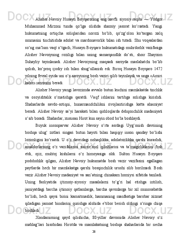 Alisher   Navoiy   Husayn   Boyqaroning   eng   xavfli   siyosiy   raqibi   —   Yodgor
Muhammad   Mirzoni   tunda   qo‘lga   olishda   shaxsiy   jasorat   ko‘rsatadi.   Yangi
hukumatning   ortiqcha   soliqlaridan   norozi   bo‘lib,   qo‘zg‘olon   ko‘targan   xalq
ommasini   tinchitishda   adolat   va   mardonavorlik   bilan   ish   tutadi.   Shu   voqealardan
so‘ng ma’lum vaqt o‘tgach, Husayn Boyqaro hukumatidagi muhrdorlik vazifasiga
Alisher   Navoiyning   roziligi   bilan   uning   samarqandlik   do‘sti,   shoir   Shayxim
Suhayliy   tayinlanadi.   Alisher   Navoiyning   maqsadi   saroyda   maslahatchi   bo‘lib
qolish,   ko‘proq   ijodiy   ish   bilan   shug‘ullanish   edi.   Biroq   Husayn   Boyqaro   1472
yilning fevral oyida uni o‘z saroyining bosh vaziri qilib tayinlaydi va unga «Amiri
kabir» unvonini beradi.
Alisher Navoiy yangi lavozimda avvalo butun kuchini mamlakatda tinchlik
va   osoyishtalik   o‘rnatishga   qaratdi.   Vaqf   ishlarini   tartibga   solishga   kirishdi.
Shaharlarda   savdo-sotiqni,   hunarmandchilikni   rivojlantirishga   katta   ahamiyat
beradi.   Alisher   Navoiy   sa’yi   harakati   bilan   qishloqlarda   dehqonchilik   madaniyati
o‘sib boradi. Shaharlar, xususan Hirot kun sayin obod bo‘la boshlaydi.
Buyuk   insonparvar   Alisher   Navoiy   o‘rta   asrdagi   Uyg‘onish   davrining
boshqa   ulug‘   zotlari   singari   butun   hayoti   bilan   haqiqiy   inson   qanday   bo‘lishi
lozimligini   ko‘rsatdi.   U   o‘z   davridagi   nohaqlikka,   adolatsizlikka   qarshi   kurashdi,
amaldorlarning   o‘z   vazifalarini   suiiste’mol   qilishlarini   va   ta’magirliklarini   fosh
etdi,   ojiz,   muhtoj   kishilarni   o‘z   himoyasiga   oldi.   Sulton   Husayn   Boyqaro
podshohlik   qilgan,   Alisher   Navoiy   hukumatda   bosh   vazir   vazifasini   egallagan
paytlarda   hech   bir   mamlakatga   qarshi   bosqinchilik   urushi   olib   borilmadi.   Bosh
vazir Alisher Navoiy madaniyat va san’atning chinakam homiysi sifatida taniladi.
Uning   faoliyatida   ijtimoiy-siyosiy   masalalarni   to‘g‘ri   hal   etishga   intilish,
jamiyatdagi   barcha   ijtimoiy   qatlamlarga,   barcha   qavmlarga   bir   xil   munosabatda
bo‘lish,   hech   qaysi   birini   kamsitmaslik,   hammaning   manfaatiga   barobar   xizmat
qiladigan   jamoat   binolarini   qurishga   alohida   e’tibor   berish   oldingi   o‘ringa   chiqa
boshladi.
Xondamirning   qayd   qilishicha,   80-yillar   davomida   Alisher   Navoiy   o‘z
mablag‘lari   hisobidan   Hirotda   va   mamlakatning   boshqa   shaharlarida   bir   necha
26 