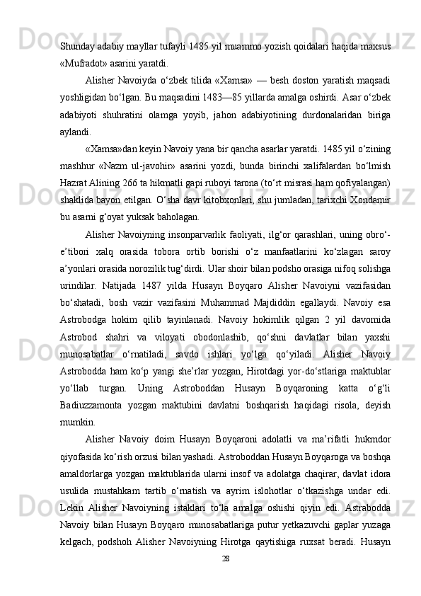 Shunday adabiy mayllar tufayli 1485 yil muammo yozish qoidalari haqida maxsus
«Mufradot» asarini yaratdi.
Alisher   Navoiyda   o‘zbek   tilida   «Xamsa»   —   besh   doston   yaratish   maqsadi
yoshligidan bo‘lgan. Bu maqsadini 1483—85 yillarda amalga oshirdi. Asar o‘zbek
adabiyoti   shuhratini   olamga   yoyib,   jahon   adabiyotining   durdonalaridan   biriga
aylandi.
«Xamsa»dan keyin Navoiy yana bir qancha asarlar yaratdi. 1485 yil o‘zining
mashhur   «Nazm   ul-javohir»   asarini   yozdi,   bunda   birinchi   xalifalardan   bo‘lmish
Hazrat Alining 266 ta hikmatli gapi ruboyi tarona (to‘rt misrasi ham qofiyalangan)
shaklida bayon etilgan. O‘sha davr kitobxonlari, shu jumladan, tarixchi Xondamir
bu asarni g‘oyat yuksak baholagan.
Alisher   Navoiyning   insonparvarlik   faoliyati,   ilg‘or   qarashlari,   uning   obro‘-
e’tibori   xalq   orasida   tobora   ortib   borishi   o‘z   manfaatlarini   ko‘zlagan   saroy
a’yonlari orasida norozilik tug‘dirdi. Ular shoir bilan podsho orasiga nifoq solishga
urindilar.   Natijada   1487   yilda   Husayn   Boyqaro   Alisher   Navoiyni   vazifasidan
bo‘shatadi,   bosh   vazir   vazifasini   Muhammad   Majdiddin   egallaydi.   Navoiy   esa
Astrobodga   hokim   qilib   tayinlanadi.   Navoiy   hokimlik   qilgan   2   yil   davomida
Astrobod   shahri   va   viloyati   obodonlashib,   qo‘shni   davlatlar   bilan   yaxshi
munosabatlar   o‘rnatiladi,   savdo   ishlari   yo‘lga   qo‘yiladi.   Alisher   Navoiy
Astrobodda   ham   ko‘p   yangi   she’rlar   yozgan,   Hirotdagi   yor-do‘stlariga   maktublar
yo‘llab   turgan.   Uning   Astroboddan   Husayn   Boyqaroning   katta   o‘g‘li
Badiuzzamonta   yozgan   maktubini   davlatni   boshqarish   haqidagi   risola,   deyish
mumkin.
Alisher   Navoiy   doim   Husayn   Boyqaroni   adolatli   va   ma’rifatli   hukmdor
qiyofasida ko‘rish orzusi bilan yashadi. Astroboddan Husayn Boyqaroga va boshqa
amaldorlarga   yozgan   maktublarida   ularni   insof   va   adolatga   chaqirar,   davlat   idora
usulida   mustahkam   tartib   o‘rnatish   va   ayrim   islohotlar   o‘tkazishga   undar   edi.
Lekin   Alisher   Navoiyning   istaklari   to‘la   amalga   oshishi   qiyin   edi.   Astrabodda
Navoiy   bilan   Husayn   Boyqaro   munosabatlariga   putur   yetkazuvchi   gaplar   yuzaga
kelgach,   podshoh   Alisher   Navoiyning   Hirotga   qaytishiga   ruxsat   beradi.   Husayn
28 