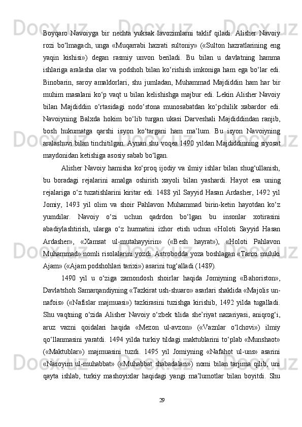 Boyqaro   Navoiyga   bir   nechta   yuksak   lavozimlarni   taklif   qiladi.   Alisher   Navoiy
rozi   bo‘lmagach,   unga   «Muqarrabi   hazrati   sultoniy»   («Sulton   hazratlarining   eng
yaqin   kishisi»)   degan   rasmiy   unvon   beriladi.   Bu   bilan   u   davlatning   hamma
ishlariga   aralasha   olar   va   podshoh   bilan   ko‘rishish   imkoniga   ham   ega   bo‘lar   edi.
Binobarin,   saroy   amaldorlari,   shu   jumladan,   Muhammad   Majdiddin   ham   har   bir
muhim   masalani  ko‘p  vaqt   u  bilan  kelishishga  majbur   edi.  Lekin  Alisher  Navoiy
bilan   Majdiddin   o‘rtasidagi   nodo‘stona   munosabatdan   ko‘pchilik   xabardor   edi.
Navoiyning   Balxda   hokim   bo‘lib   turgan   ukasi   Darveshali   Majdiddindan   ranjib,
bosh   hukumatga   qarshi   isyon   ko‘targani   ham   ma’lum.   Bu   isyon   Navoiyning
aralashuvi bilan tinchitilgan. Aynan shu voqea 1490 yildan Majdiddinning siyosat
maydonidan ketishiga asosiy sabab bo‘lgan.
Alisher   Navoiy  hamisha   ko‘proq  ijodiy  va  ilmiy  ishlar   bilan   shug‘ullanish,
bu   boradagi   rejalarini   amalga   oshirish   xayoli   bilan   yashardi.   Hayot   esa   uning
rejalariga  o‘z  tuzatishlarini   kiritar  edi.  1488 yil   Sayyid Hasan   Ardasher,  1492  yil
Jomiy,   1493   yil   olim   va   shoir   Pahlavon   Muhammad   birin-ketin   hayotdan   ko‘z
yumdilar.   Navoiy   o‘zi   uchun   qadrdon   bo‘lgan   bu   insonlar   xotirasini
abadiylashtirish,   ularga   o‘z   hurmatini   izhor   etish   uchun   «Holoti   Sayyid   Hasan
Ardasher»,   «Xamsat   ul-mutahayyirin»   («Besh   hayrat»),   «Holoti   Pahlavon
Muhammad» nomli risolalarini yozdi. Astrobodda yoza boshlagan «Tarixi muluki
Ajam» («Ajam podshohlari tarixi») asarini tug‘alladi (1489).
1490   yil   u   o‘ziga   zamondosh   shoirlar   haqida   Jomiyning   «Bahoriston»,
Davlatshoh Samarqandiyning «Tazkirat ush-shuaro» asarlari shaklida «Majolis un-
nafois»   («Nafislar   majmuasi»)   tazkirasini   tuzishga   kirishib,   1492   yilda   tugalladi.
Shu   vaqtning   o‘zida   Alisher   Navoiy   o‘zbek   tilida   she’riyat   nazariyasi,   aniqrog‘i,
aruz   vazni   qoidalari   haqida   «Mezon   ul-avzon»   («Vaznlar   o‘lchovi»)   ilmiy
qo‘llanmasini   yaratdi.   1494   yilda   turkiy   tildagi   maktublarini   to‘plab   «Munshaot»
(«Maktublar»)   majmuasini   tuzdi.   1495   yil   Jomiyning   «Nafahot   ul-uns»   asarini
«Nasoyim   ul-muhabbat»   («Muhabbat   shabadalari»)   nomi   bilan   tarjima   qilib,   uni
qayta   ishlab,   turkiy   mashoyixlar   haqidagi   yangi   ma’lumotlar   bilan   boyitdi.   Shu
29 