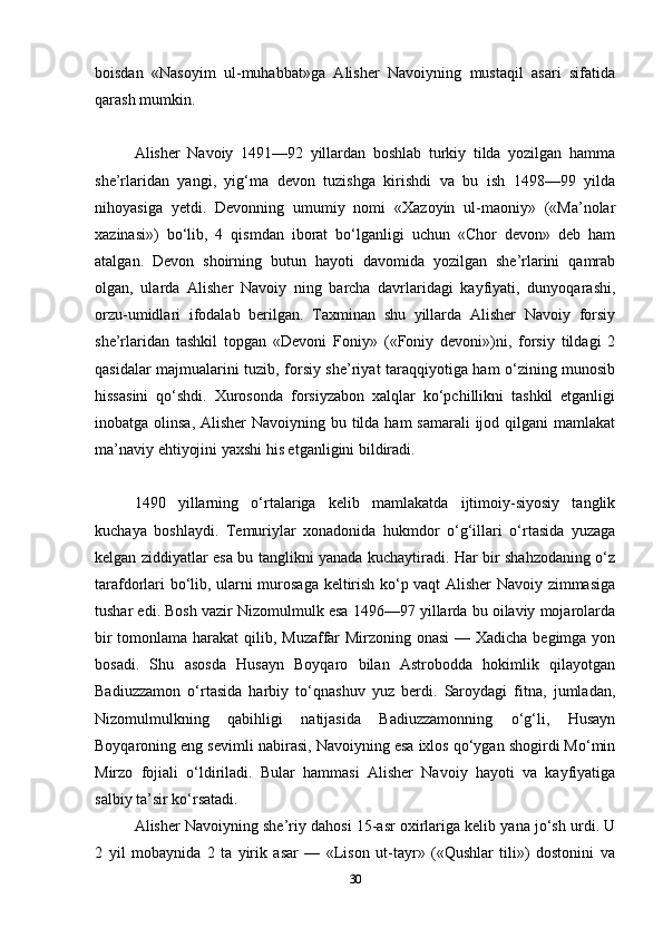 boisdan   «Nasoyim   ul-muhabbat»ga   Alisher   Navoiyning   mustaqil   asari   sifatida
qarash mumkin.
Alisher   Navoiy   1491—92   yillardan   boshlab   turkiy   tilda   yozilgan   hamma
she’rlaridan   yangi,   yig‘ma   devon   tuzishga   kirishdi   va   bu   ish   1498—99   yilda
nihoyasiga   yetdi.   Devonning   umumiy   nomi   «Xazoyin   ul-maoniy»   («Ma’nolar
xazinasi»)   bo‘lib,   4   qismdan   iborat   bo‘lganligi   uchun   «Chor   devon»   deb   ham
atalgan.   Devon   shoirning   butun   hayoti   davomida   yozilgan   she’rlarini   qamrab
olgan,   ularda   Alisher   Navoiy   ning   barcha   davrlaridagi   kayfiyati,   dunyoqarashi,
orzu-umidlari   ifodalab   berilgan.   Taxminan   shu   yillarda   Alisher   Navoiy   forsiy
she’rlaridan   tashkil   topgan   «Devoni   Foniy»   («Foniy   devoni»)ni,   forsiy   tildagi   2
qasidalar majmualarini tuzib, forsiy she’riyat taraqqiyotiga ham o‘zining munosib
hissasini   qo‘shdi.   Xurosonda   forsiyzabon   xalqlar   ko‘pchillikni   tashkil   etganligi
inobatga olinsa, Alisher  Navoiyning bu tilda ham samarali  ijod qilgani  mamlakat
ma’naviy ehtiyojini yaxshi his etganligini bildiradi.
1490   yillarning   o‘rtalariga   kelib   mamlakatda   ijtimoiy-siyosiy   tanglik
kuchaya   boshlaydi.   Temuriylar   xonadonida   hukmdor   o‘g‘illari   o‘rtasida   yuzaga
kelgan ziddiyatlar esa bu tanglikni yanada kuchaytiradi. Har bir shahzodaning o‘z
tarafdorlari bo‘lib, ularni murosaga keltirish ko‘p vaqt Alisher Navoiy zimmasiga
tushar edi. Bosh vazir Nizomulmulk esa 1496—97 yillarda bu oilaviy mojarolarda
bir  tomonlama harakat  qilib, Muzaffar Mirzoning onasi  — Xadicha begimga yon
bosadi.   Shu   asosda   Husayn   Boyqaro   bilan   Astrobodda   hokimlik   qilayotgan
Badiuzzamon   o‘rtasida   harbiy   to‘qnashuv   yuz   berdi.   Saroydagi   fitna,   jumladan,
Nizomulmulkning   qabihligi   natijasida   Badiuzzamonning   o‘g‘li,   Husayn
Boyqaroning eng sevimli nabirasi, Navoiyning esa ixlos qo‘ygan shogirdi Mo‘min
Mirzo   fojiali   o‘ldiriladi.   Bular   hammasi   Alisher   Navoiy   hayoti   va   kayfiyatiga
salbiy ta’sir ko‘rsatadi.
Alisher Navoiyning she’riy dahosi 15-asr oxirlariga kelib yana jo‘sh urdi. U
2   yil   mobaynida   2   ta   yirik   asar   —   «Lison   ut-tayr»   («Qushlar   tili»)   dostonini   va
30 