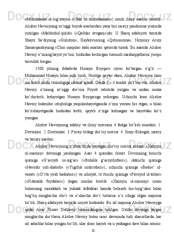 «Muhokamat   ul-lug‘atayn»   («Ikki   til   muhokamasi»)   nomli   ilmiy   asarini   yaratdi.
Alisher Navoiyning so‘nggi buyuk asarlaridan yana biri nasriy pandnoma yusinida
yozilgan   «Mahbubul-qulub»   («Qalblar   sevgani»)dir.   U   Sharq   adabiyoti   tarixida
Shayx   Sa’diyning   «Guliston»,   Kaykovusning   «Qobusnoma»,   Nizomiy   Aruzi
Samarqandiyning «Chor maqola» kabi asarlari qatorida turadi. Bu asarida Alisher
Navoiy o‘zining hayot yo‘lini, boshidan kechirgan turmush mashaqqatlarini yorqin
tasvirlab bergan.
1500   yilning   dekabrda   Husayn   Boyqaro   isyon   ko‘targan   o‘g‘li   —
Muhammad Husayn  bilan sulh  tuzib, Hirotga qaytar  ekan, Alisher  Navoiyni  ham
uni kutib olishi lozimligiga ishorat qiladi. Orada 2—3 kunlik yo‘l bor edi. Alisher
Navoiy   o‘zining   so‘nggi   she’rini   Poyob   rabotida   yozgan   va   undan   nusxa
ko‘chirtirib,   kelayotgan   Husayn   Boyqaroga   yuborgan.   Uchinchi   kuni   Alisher
Navoiy  hukmdor  istiqboliga   yaqinlashayotganida   o‘zini  yomon  his   etgan,  u  bilan
ko‘rishayotganda   hushidan   ketib,   qaytib   o‘ziga   kelmagan   va   hayotdan   ko‘z
yumgan.
Alisher   Navoiyning   adabiy   va   ilmiy   merosini   4   faslga   bo‘lish   mumkin:   1.
Devonlari. 2. Dostonlari. 3. Forsiy tildagi she’riy merosi. 4. Ilmiy-filologik, nasriy
va tarixiy asarlari.
Alisher   Navoiyning   o‘zbek   tilida   yaratgan   she’riy   merosi   asosan   «Xazoyin
ul-maoniy»   devoniga   jamlangan.   Asar   4   qismdan   iborat.   Devonning   birinchi
qismiga   «G‘aroyib   us-sig‘ar»   («Bolalik   g‘aroyibotlari»),   ikkinchi   qismiga
«Navodir   ush-shabob»   («Yigitlik   nodirotlari»),   uchinchi   qismiga   «Badoe’   ul-
vasat»  («O‘rta yosh  badialari»)  va  nihoyat,  to‘rtinchi  qismiga  «Favoyid ul-kibar»
(«Keksalik   foydalari»)   degan   nomlar   berildi.   «Xazoyin   ul-maoniy»   inson
bolasining   murakkab   va   yuksak   tafakkuri   hamda   behisob   his-tuyg‘ulari   bilan
bog‘liq   minglarcha   she’r   va   o‘nlarcha   she’r   turlarini   o‘z   ichiga   olgan   majmua
bo‘lib, Sharq adabiyoti tarixida noyob hodisadir. Bu xil majmua Alisher Navoiyga
qadar   Amir   Xisrav   Dehlaviy   tomonidangina   tuzilgan.   Ushbu   devonga   kirgan
minglarcha  she’rlarni  Alisher  Navoiy butun umri  davomida turli  sharoitlarda, har
xil sabablar bilan yozgan bo‘lib, ular shoir hayoti va u yashagan davr bilan sonsiz-
31 