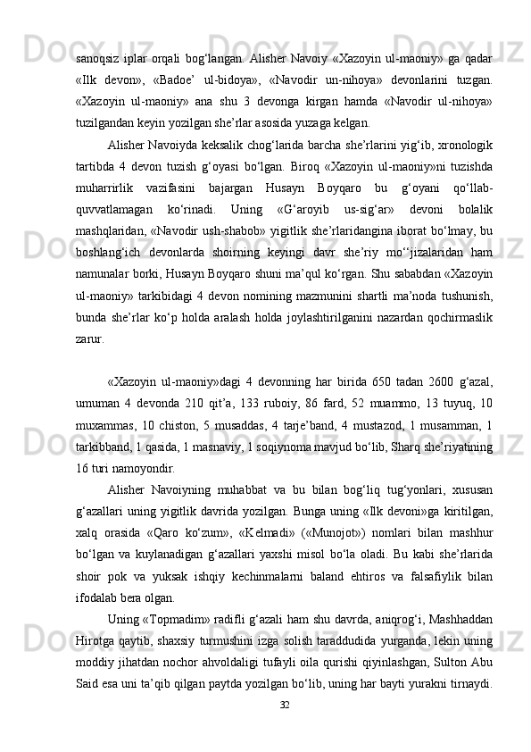 sanoqsiz   iplar   orqali   bog‘langan.   Alisher   Navoiy   «Xazoyin   ul-maoniy»   ga   qadar
«Ilk   devon»,   «Badoe’   ul-bidoya»,   «Navodir   un-nihoya»   devonlarini   tuzgan.
«Xazoyin   ul-maoniy»   ana   shu   3   devonga   kirgan   hamda   «Navodir   ul-nihoya»
tuzilgandan keyin yozilgan she’rlar asosida yuzaga kelgan.
Alisher Navoiyda keksalik chog‘larida barcha she’rlarini yig‘ib, xronologik
tartibda   4   devon   tuzish   g‘oyasi   bo‘lgan.   Biroq   «Xazoyin   ul-maoniy»ni   tuzishda
muharrirlik   vazifasini   bajargan   Husayn   Boyqaro   bu   g‘oyani   qo‘llab-
quvvatlamagan   ko‘rinadi.   Uning   «G‘aroyib   us-sig‘ar»   devoni   bolalik
mashqlaridan,   «Navodir   ush-shabob»   yigitlik   she’rlaridangina   iborat   bo‘lmay,   bu
boshlang‘ich   devonlarda   shoirning   keyingi   davr   she’riy   mo‘‘jizalaridan   ham
namunalar borki, Husayn Boyqaro shuni ma’qul ko‘rgan. Shu sababdan «Xazoyin
ul-maoniy»   tarkibidagi   4   devon   nomining   mazmunini   shartli   ma’noda   tushunish,
bunda   she’rlar   ko‘p   holda   aralash   holda   joylashtirilganini   nazardan   qochirmaslik
zarur.
«Xazoyin   ul-maoniy»dagi   4   devonning   har   birida   650   tadan   2600   g‘azal,
umuman   4   devonda   210   qit’a,   133   ruboiy,   86   fard,   52   muammo,   13   tuyuq,   10
muxammas,   10   chiston,   5   musaddas,   4   tarje’band,   4   mustazod,   1   musamman,   1
tarkibband, 1 qasida, 1 masnaviy, 1 soqiynoma mavjud bo‘lib, Sharq she’riyatining
16 turi namoyondir.
Alisher   Navoiyning   muhabbat   va   bu   bilan   bog‘liq   tug‘yonlari,   xususan
g‘azallari   uning yigitlik davrida  yozilgan. Bunga  uning  «Ilk  devoni»ga  kiritilgan,
xalq   orasida   «Qaro   ko‘zum»,   «Kelmadi»   («Munojot»)   nomlari   bilan   mashhur
bo‘lgan   va   kuylanadigan   g‘azallari   yaxshi   misol   bo‘la   oladi.   Bu   kabi   she’rlarida
shoir   pok   va   yuksak   ishqiy   kechinmalarni   baland   ehtiros   va   falsafiylik   bilan
ifodalab bera olgan.
Uning «Topmadim» radifli g‘azali  ham shu davrda, aniqrog‘i, Mashhaddan
Hirotga   qaytib,   shaxsiy   turmushini   izga   solish   taraddudida   yurganda,   lekin   uning
moddiy  jihatdan   nochor   ahvoldaligi   tufayli   oila   qurishi   qiyinlashgan,   Sulton   Abu
Said esa uni ta’qib qilgan paytda yozilgan bo‘lib, uning har bayti yurakni tirnaydi.
32 