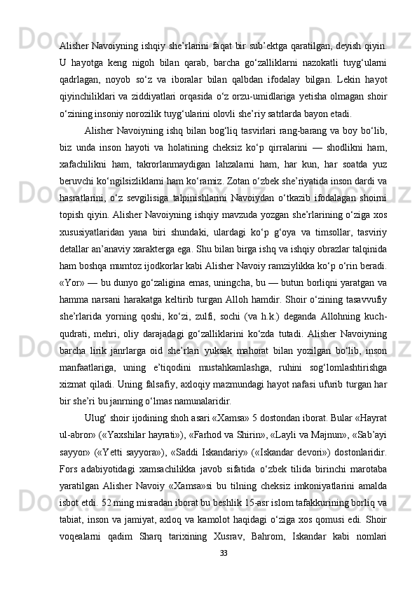 Alisher Navoiyning ishqiy she’rlarini faqat  bir sub’ektga qaratilgan, deyish qiyin.
U   hayotga   keng   nigoh   bilan   qarab,   barcha   go‘zalliklarni   nazokatli   tuyg‘ularni
qadrlagan,   noyob   so‘z   va   iboralar   bilan   qalbdan   ifodalay   bilgan.   Lekin   hayot
qiyinchiliklari  va  ziddiyatlari   orqasida  o‘z  orzu-umidlariga  yetisha   olmagan   shoir
o‘zining insoniy norozilik tuyg‘ularini olovli she’riy satrlarda bayon etadi.
Alisher  Navoiyning  ishq  bilan bog‘liq tasvirlari   rang-barang va  boy bo‘lib,
biz   unda   inson   hayoti   va   holatining   cheksiz   ko‘p   qirralarini   —   shodlikni   ham,
xafachilikni   ham,   takrorlanmaydigan   lahzalarni   ham,   har   kun,   har   soatda   yuz
beruvchi ko‘ngilsizliklarni ham ko‘ramiz. Zotan o‘zbek she’riyatida inson dardi va
hasratlarini,   o‘z   sevgilisiga   talpinishlarini   Navoiydan   o‘tkazib   ifodalagan   shoirni
topish qiyin. Alisher Navoiyning ishqiy mavzuda yozgan she’rlarining o‘ziga xos
xususiyatlaridan   yana   biri   shundaki,   ulardagi   ko‘p   g‘oya   va   timsollar,   tasviriy
detallar an’anaviy xarakterga ega. Shu bilan birga ishq va ishqiy obrazlar talqinida
ham boshqa mumtoz ijodkorlar kabi Alisher Navoiy ramziylikka ko‘p o‘rin beradi.
«Yor» — bu dunyo go‘zaligina emas, uningcha, bu — butun borliqni yaratgan va
hamma  narsani  harakatga  keltirib  turgan   Alloh  hamdir.  Shoir  o‘zining  tasavvufiy
she’rlarida   yorning   qoshi,   ko‘zi,   zulfi,   sochi   (va   h.k.)   deganda   Allohning   kuch-
qudrati,   mehri,   oliy   darajadagi   go‘zalliklarini   ko‘zda   tutadi.   Alisher   Navoiyning
barcha   lirik   janrlarga   oid   she’rlari   yuksak   mahorat   bilan   yozilgan   bo‘lib,   inson
manfaatlariga,   uning   e’tiqodini   mustahkamlashga,   ruhini   sog‘lomlashtirishga
xizmat qiladi. Uning falsafiy, axloqiy mazmundagi hayot nafasi ufurib turgan har
bir she’ri bu janrning o‘lmas namunalaridir.
Ulug‘ shoir ijodining shoh asari «Xamsa» 5 dostondan iborat. Bular «Hayrat
ul-abror» («Yaxshilar hayrati»), «Farhod va Shirin», «Layli va Majnun», «Sab’ayi
sayyor»   («Yetti   sayyora»),   «Saddi   Iskandariy»   («Iskandar   devori»)   dostonlaridir.
Fors   adabiyotidagi   xamsachilikka   javob   sifatida   o‘zbek   tilida   birinchi   marotaba
yaratilgan   Alisher   Navoiy   «Xamsa»si   bu   tilning   cheksiz   imkoniyatlarini   amalda
isbot etdi. 52 ming misradan iborat bu beshlik 15-asr islom tafakkurining borliq va
tabiat, inson va jamiyat, axloq  va kamolot  haqidagi  o‘ziga  xos qomusi  edi.  Shoir
voqealarni   qadim   Sharq   tarixining   Xusrav,   Bahrom,   Iskandar   kabi   nomlari
33 