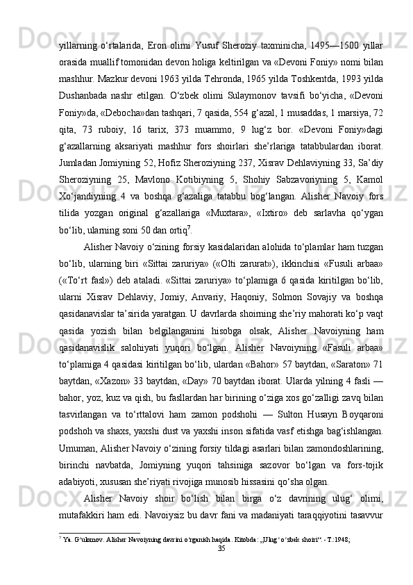 yillarning   o‘rtalarida,   Eron   olimi   Yusuf   Sheroziy   taxminicha,   1495—1500   yillar
orasida muallif tomonidan devon holiga keltirilgan va «Devoni Foniy» nomi bilan
mashhur. Mazkur devoni 1963 yilda Tehronda, 1965 yilda Toshkentda, 1993 yilda
Dushanbada   nashr   etilgan.   O‘zbek   olimi   Sulaymonov   tavsifi   bo‘yicha,   «Devoni
Foniy»da, «Debocha»dan tashqari, 7 qasida, 554 g‘azal, 1 musaddas, 1 marsiya, 72
qita,   73   ruboiy,   16   tarix,   373   muammo,   9   lug‘z   bor.   «Devoni   Foniy»dagi
g‘azallarning   aksariyati   mashhur   fors   shoirlari   she’rlariga   tatabbulardan   iborat.
Jumladan Jomiyning 52, Hofiz Sheroziyning 237, Xisrav Dehlaviyning 33, Sa’diy
Sheroziyning   25,   Mavlono   Kotibiyning   5,   Shohiy   Sabzavoriyning   5,   Kamol
Xo‘jandiyning   4   va   boshqa   g‘azaliga   tatabbu   bog‘langan.   Alisher   Navoiy   fors
tilida   yozgan   original   g‘azallariga   «Muxtara»,   «Ixtiro»   deb   sarlavha   qo‘ygan
bo‘lib, ularning soni 50 dan ortiq 7
.
Alisher Navoiy o‘zining forsiy kasidalaridan alohida to‘plamlar ham tuzgan
bo‘lib,   ularning   biri   «Sittai   zaruriya»   («Olti   zarurat»),   ikkinchisi   «Fusuli   arbaa»
(«To‘rt   fasl»)   deb   ataladi.   «Sittai   zaruriya»   to‘plamiga   6   qasida   kiritilgan   bo‘lib,
ularni   Xisrav   Dehlaviy,   Jomiy,   Anvariy,   Haqoniy,   Solmon   Sovajiy   va   boshqa
qasidanavislar ta’sirida yaratgan. U davrlarda shoirning she’riy mahorati ko‘p vaqt
qasida   yozish   bilan   belgilanganini   hisobga   olsak,   Alisher   Navoiyning   ham
qasidanavislik   salohiyati   yuqori   bo‘lgan.   Alisher   Navoiyning   «Fasuli   arbaa»
to‘plamiga 4 qasidasi kiritilgan bo‘lib, ulardan «Bahor» 57 baytdan, «Saraton» 71
baytdan, «Xazon» 33 baytdan, «Day» 70 baytdan iborat. Ularda yilning 4 fasli —
bahor, yoz, kuz va qish, bu fasllardan har birining o‘ziga xos go‘zalligi zavq bilan
tasvirlangan   va   to‘rttalovi   ham   zamon   podshohi   —   Sulton   Husayn   Boyqaroni
podshoh va shaxs, yaxshi dust va yaxshi inson sifatida vasf etishga bag‘ishlangan.
Umuman, Alisher Navoiy o‘zining forsiy tildagi asarlari bilan zamondoshlarining,
birinchi   navbatda,   Jomiyning   yuqori   tahsiniga   sazovor   bo‘lgan   va   fors-tojik
adabiyoti, xususan she’riyati rivojiga munosib hissasini qo‘sha olgan.
Alisher   Navoiy   shoir   bo‘lish   bilan   birga   o‘z   davrining   ulug‘   olimi,
mutafakkiri ham edi. Navoiysiz bu davr fani va madaniyati taraqqiyotini tasavvur
7
 Ya. G ulomov. Alisher Navoiyning davrini o rganish haqida. Kitobda: „Ulug  o zbek shoiri“. -T.:1948;ʻ ʻ ʻ ʻ
35 