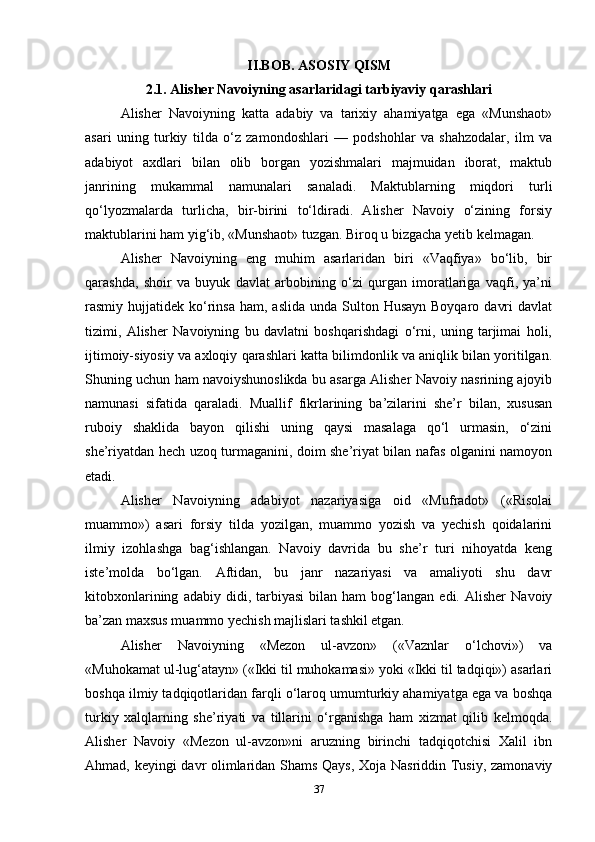 II.BOB. ASOSIY QISM
2.1. Alisher Navoiyning asarlaridagi tarbiyaviy qarashlari
Alisher   Navoiyning   katta   adabiy   va   tarixiy   ahamiyatga   ega   «Munshaot»
asari   uning   turkiy   tilda   o‘z   zamondoshlari   —   podshohlar   va   shahzodalar,   ilm   va
adabiyot   axdlari   bilan   olib   borgan   yozishmalari   majmuidan   iborat,   maktub
janrining   mukammal   namunalari   sanaladi.   Maktublarning   miqdori   turli
qo‘lyozmalarda   turlicha,   bir-birini   to‘ldiradi.   Alisher   Navoiy   o‘zining   forsiy
maktublarini ham yig‘ib, «Munshaot» tuzgan. Biroq u bizgacha yetib kelmagan.
Alisher   Navoiyning   eng   muhim   asarlaridan   biri   «Vaqfiya»   bo‘lib,   bir
qarashda,   shoir   va   buyuk   davlat   arbobining   o‘zi   qurgan   imoratlariga   vaqfi,   ya’ni
rasmiy hujjatidek  ko‘rinsa  ham,  aslida  unda  Sulton  Husayn  Boyqaro  davri   davlat
tizimi,   Alisher   Navoiyning   bu   davlatni   boshqarishdagi   o‘rni,   uning   tarjimai   holi,
ijtimoiy-siyosiy va axloqiy qarashlari katta bilimdonlik va aniqlik bilan yoritilgan.
Shuning uchun ham navoiyshunoslikda bu asarga Alisher Navoiy nasrining ajoyib
namunasi   sifatida   qaraladi.   Muallif   fikrlarining   ba’zilarini   she’r   bilan,   xususan
ruboiy   shaklida   bayon   qilishi   uning   qaysi   masalaga   qo‘l   urmasin,   o‘zini
she’riyatdan hech uzoq turmaganini, doim she’riyat bilan nafas olganini namoyon
etadi.
Alisher   Navoiyning   adabiyot   nazariyasiga   oid   «Mufradot»   («Risolai
muammo»)   asari   forsiy   tilda   yozilgan,   muammo   yozish   va   yechish   qoidalarini
ilmiy   izohlashga   bag‘ishlangan.   Navoiy   davrida   bu   she’r   turi   nihoyatda   keng
iste’molda   bo‘lgan.   Aftidan,   bu   janr   nazariyasi   va   amaliyoti   shu   davr
kitobxonlarining   adabiy  didi,   tarbiyasi   bilan   ham   bog‘langan   edi.  Alisher   Navoiy
ba’zan maxsus muammo yechish majlislari tashkil etgan.
Alisher   Navoiyning   «Mezon   ul-avzon»   («Vaznlar   o‘lchovi»)   va
«Muhokamat ul-lug‘atayn» («Ikki til muhokamasi» yoki «Ikki til tadqiqi») asarlari
boshqa ilmiy tadqiqotlaridan farqli o‘laroq umumturkiy ahamiyatga ega va boshqa
turkiy   xalqlarning   she’riyati   va   tillarini   o‘rganishga   ham   xizmat   qilib   kelmoqda.
Alisher   Navoiy   «Mezon   ul-avzon»ni   aruzning   birinchi   tadqiqotchisi   Xalil   ibn
Ahmad, keyingi davr olimlaridan Shams Qays, Xoja Nasriddin Tusiy, zamonaviy
37 