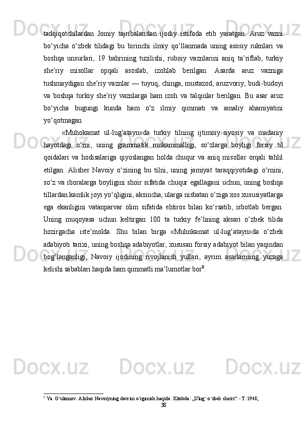 tadqiqotchilardan   Jomiy   tajribalaridan   ijodiy   istifoda   etib   yaratgan.   Aruz   vazni
bo‘yicha   o‘zbek   tilidagi   bu   birinchi   ilmiy   qo‘llanmada   uning   asosiy   ruknlari   va
boshqa   unsurlari,   19   bahrining   tuzilishi,   ruboiy   vaznlarini   aniq   ta’riflab,   turkiy
she’riy   misollar   opqali   asoslab,   izohlab   berilgan.   Asarda   aruz   vazniga
tushmaydigan she’riy vaznlar — tuyuq, chinga, mustazod, aruzvoriy, budi-budoyi
va   boshqa   turkiy   she’riy   vaznlarga   ham   izoh   va   talqinlar   berilgan.   Bu   asar   aruz
bo‘yicha   bugungi   kunda   ham   o‘z   ilmiy   qimmati   va   amaliy   ahamiyatini
yo‘qotmagan.
«Muhokamat   ul-lug‘atayn»da   turkiy   tilning   ijtimoiy-siyosiy   va   madaniy
hayotdagi   o‘rni,   uning   grammatik   mukammalligi,   so‘zlarga   boyligi   forsiy   til
qoidalari   va   hodisalariga   qiyoslangan   holda   chuqur   va   aniq   misollar   orqali   tahlil
etilgan.   Alisher   Navoiy   o‘zining   bu   tilni,   uning   jamiyat   taraqqiyotidagi   o‘rnini,
so‘z va iboralarga boyligini  shoir  sifatida  chuqur  egallagani  uchun, uning boshqa
tillardan kamlik joyi yo‘qligini, aksincha, ularga nisbatan o‘ziga xos xususiyatlarga
ega   ekanligini   vatanparvar   olim   sifatida   ehtiros   bilan   ko‘rsatib,   isbotlab   bergan.
Uning   muqoyasa   uchun   keltirgan   100   ta   turkiy   fe’lining   aksari   o‘zbek   tilida
hozirgacha   iste’molda.   Shu   bilan   birga   «Muhokamat   ul-lug‘atayn»da   o‘zbek
adabiyoti tarixi, uning boshqa adabiyotlar, xususan forsiy adabiyot bilan yaqindan
bog‘langanligi,   Navoiy   ijodining   rivojlanish   yullari,   ayrim   asarlarining   yuzaga
kelishi sabablari haqida ham qimmatli ma’lumotlar bor 8
.
8
 Ya. G ulomov. Alisher Navoiyning davrini o rganish haqida. Kitobda: „Ulug  o zbek shoiri“. -T.:1948;ʻ ʻ ʻ ʻ
38 