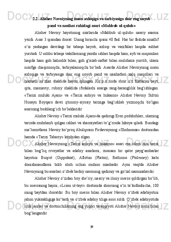 2.2. Alisher Navoiyning inson axloqiga va tarbiyasiga doir eng noyob
pand va nasihat ruhidagi asari «Mahbub ul-qulub»
Alisher   Navoiy   hayotining   oxirlarida   «Mahbub   ul-qulub»   nasriy   asarini
yezdi. Asar 3 qismdan iborat. Uning birinchi qismi 40 fasl. Har bir faslida muallif
o‘zi   yashagan   davrdagi   bir   tabaqa   hayoti,   axloqi   va   vazifalari   haqida   suhbat
yuritadi. U ushbu tabaqa vakillarining yaxshi ishlari haqida ham, ayb va nuqsonlari
haqida   ham   goh   halimlik   bilan,   goh   g‘azab-nafrat   bilan   mulohaza   yuritib,   ularni
insofga chaqirmoqchi, tarbiyalamoqchi  bo‘ladi. Asarda  Alisher  Navoiyning inson
axloqiga   va   tarbiyasiga   doir   eng   noyob   pand   va   nasihatlari   xalq   maqollari   va
hikmatli   so‘zlari   shaklida   bayon   qilingan.   Ko‘p   o‘rinda   shoir   o‘z   fikrlarini   bayt,
qita,   masnaviy,   ruboiy   shaklida   ifodalashi   asarga   rang-baranglilik   bag‘ishlagan.
«Tarixi   muluki   Ajam»   va   «Tarixi   anbiyo   va   hukamo»   Alisher   Navoiy   Sulton
Husayn   Boyqaro   davri   ijtimoiy-siyosiy   tarixiga   bag‘ishlab   yozmoqchi   bo‘lgan
asarining boshlang‘ich bo‘laklaridir.
Alisher Navoiy «Tarixi muluki Ajam»da qadimgi Eron podshohlari, ularning
tarixda muhrlanib qolgan ishlari va shaxsiyatlari to‘g‘risida hikoya qiladi. Bundagi
ma’lumotlarni Navoiy ko‘proq Abulqosim Firdavsiyning «Shohnoma» dostonidan
hamda «Tarixi Tabariy» kitobidan olgan.
Alisher   Navoiyning   «Tarixi   anbiyo   va   hukamo»   asari   esa   islom   dini   tarixi
bilan   bog‘liq   rivoyatlar   va   adabiy   asarlarni,   xususan   bir   qator   payg‘ambarlar
hayotini   Buqrot   (Gippokrat),   Aflotun   (Platon),   Batlimus   (Ptolemey)   kabi
donishmandlarni   bilib   olish   uchun   muhim   manbadir.   Ayni   vaqtda   Alisher
Navoiyning bu asarlari o‘zbek badiiy nasrining qadimiy va go‘zal namunalaridir.
Alisher Navoiy o‘zidan boy she’riy, nasriy va ilmiy meros qoldirgan bo‘lib,
bu merosning hajmi, «Lison ut-tayr» dostonida shoirning o‘zi  ta’kidlashicha,  100
ming   baytdan   iboratdir.   Bu   boy   meros   bilan   Alisher   Navoiy   o‘zbek   adabiyotini
jahon yuksakligiga ko‘tardi va o‘zbek adabiy tiliga asos soldi. O‘zbek adabiyotida
lirik janrlar va dostonchilikning eng yuqori taraqqiyoti Alisher Navoiy nomi bilan
bog‘langandir.
39 