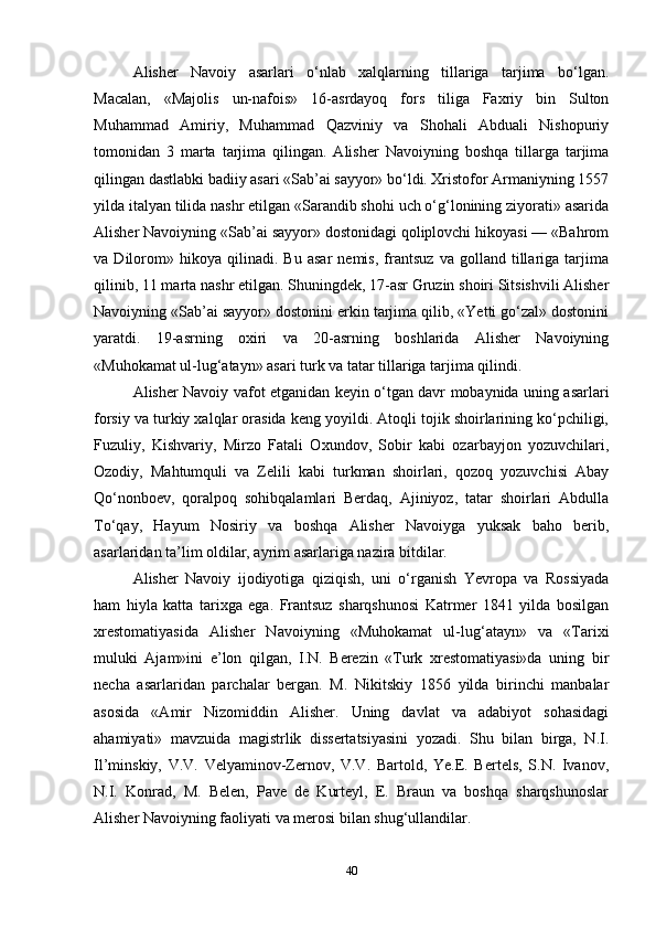 Alisher   Navoiy   asarlari   o‘nlab   xalqlarning   tillariga   tarjima   bo‘lgan.
Macalan,   «Majolis   un-nafois»   16-asrdayoq   fors   tiliga   Faxriy   bin   Sulton
Muhammad   Amiriy,   Muhammad   Qazviniy   va   Shohali   Abduali   Nishopuriy
tomonidan   3   marta   tarjima   qilingan.   Alisher   Navoiyning   boshqa   tillarga   tarjima
qilingan dastlabki badiiy asari «Sab’ai sayyor» bo‘ldi. Xristofor Armaniyning 1557
yilda italyan tilida nashr etilgan «Sarandib shohi uch o‘g‘lonining ziyorati» asarida
Alisher Navoiyning «Sab’ai sayyor» dostonidagi qoliplovchi hikoyasi — «Bahrom
va   Dilorom»   hikoya   qilinadi.   Bu   asar   nemis,   frantsuz   va   golland   tillariga   tarjima
qilinib, 11 marta nashr etilgan. Shuningdek, 17-asr Gruzin shoiri Sitsishvili Alisher
Navoiyning «Sab’ai sayyor» dostonini erkin tarjima qilib, «Yetti go‘zal» dostonini
yaratdi.   19-asrning   oxiri   va   20-asrning   boshlarida   Alisher   Navoiyning
«Muhokamat ul-lug‘atayn» asari turk va tatar tillariga tarjima qilindi.
Alisher Navoiy vafot etganidan keyin o‘tgan davr mobaynida uning asarlari
forsiy va turkiy xalqlar orasida keng yoyildi. Atoqli tojik shoirlarining ko‘pchiligi,
Fuzuliy,   Kishvariy,   Mirzo   Fatali   Oxundov,   Sobir   kabi   ozarbayjon   yozuvchilari,
Ozodiy,   Mahtumquli   va   Zelili   kabi   turkman   shoirlari,   qozoq   yozuvchisi   Abay
Qo‘nonboev,   qoralpoq   sohibqalamlari   Berdaq,   Ajiniyoz,   tatar   shoirlari   Abdulla
To‘qay,   Hayum   Nosiriy   va   boshqa   Alisher   Navoiyga   yuksak   baho   berib,
asarlaridan ta’lim oldilar, ayrim asarlariga nazira bitdilar.
Alisher   Navoiy   ijodiyotiga   qiziqish,   uni   o‘rganish   Yevropa   va   Rossiyada
ham   hiyla   katta   tarixga   ega.   Frantsuz   sharqshunosi   Katrmer   1841   yilda   bosilgan
xrestomatiyasida   Alisher   Navoiyning   «Muhokamat   ul-lug‘atayn»   va   «Tarixi
muluki   Ajam»ini   e’lon   qilgan,   I.N.   Berezin   «Turk   xrestomatiyasi»da   uning   bir
necha   asarlaridan   parchalar   bergan.   M.   Nikitskiy   1856   yilda   birinchi   manbalar
asosida   «Amir   Nizomiddin   Alisher.   Uning   davlat   va   adabiyot   sohasidagi
ahamiyati»   mavzuida   magistrlik   dissertatsiyasini   yozadi.   Shu   bilan   birga,   N.I.
Il’minskiy,   V.V.   Velyaminov-Zernov,   V.V.   Bartold,   Ye.E.   Bertels,   S.N.   Ivanov,
N.I.   Konrad,   M.   Belen,   Pave   de   Kurteyl,   E.   Braun   va   boshqa   sharqshunoslar
Alisher Navoiyning faoliyati va merosi bilan shug‘ullandilar.
40 