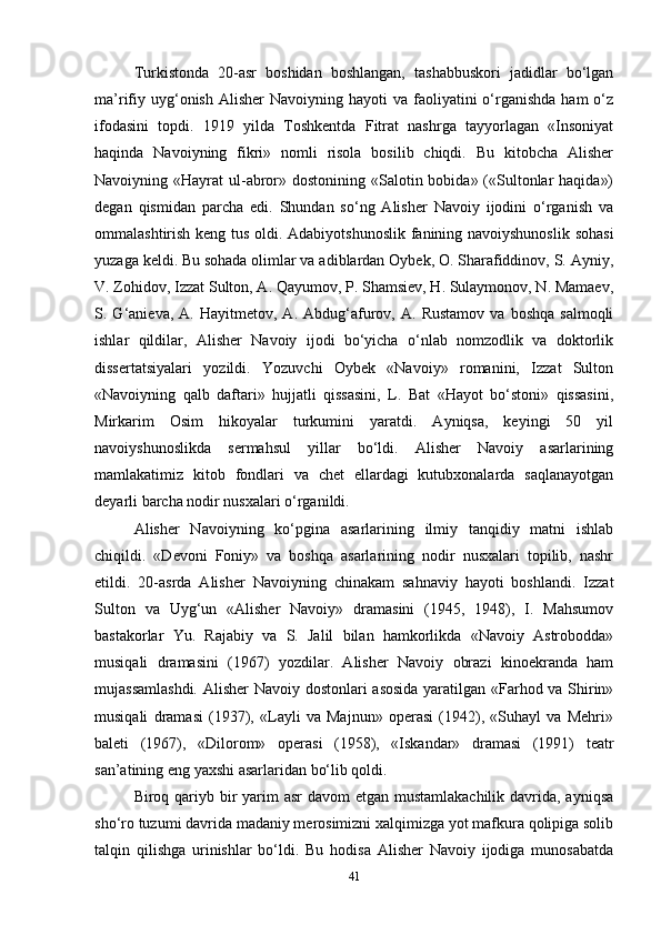 Turkistonda   20-asr   boshidan   boshlangan,   tashabbuskori   jadidlar   bo‘lgan
ma’rifiy  uyg‘onish  Alisher  Navoiyning  hayoti  va  faoliyatini   o‘rganishda  ham   o‘z
ifodasini   topdi.   1919   yilda   Toshkentda   Fitrat   nashrga   tayyorlagan   «Insoniyat
haqinda   Navoiyning   fikri»   nomli   risola   bosilib   chiqdi.   Bu   kitobcha   Alisher
Navoiyning «Hayrat  ul-abror» dostonining «Salotin bobida» («Sultonlar  haqida»)
degan   qismidan   parcha   edi.   Shundan   so‘ng   Alisher   Navoiy   ijodini   o‘rganish   va
ommalashtirish keng tus oldi. Adabiyotshunoslik fanining navoiyshunoslik sohasi
yuzaga keldi. Bu sohada olimlar va adiblardan Oybek, O. Sharafiddinov, S. Ayniy,
V. Zohidov, Izzat Sulton, A. Qayumov, P. Shamsiev, H. Sulaymonov, N. Mamaev,
S.  G‘anieva,   A.  Hayitmetov,   A.  Abdug‘afurov,   A.   Rustamov   va   boshqa   salmoqli
ishlar   qildilar,   Alisher   Navoiy   ijodi   bo‘yicha   o‘nlab   nomzodlik   va   doktorlik
dissertatsiyalari   yozildi.   Yozuvchi   Oybek   «Navoiy»   romanini,   Izzat   Sulton
«Navoiyning   qalb   daftari»   hujjatli   qissasini,   L.   Bat   «Hayot   bo‘stoni»   qissasini,
Mirkarim   Osim   hikoyalar   turkumini   yaratdi.   Ayniqsa,   keyingi   50   yil
navoiyshunoslikda   sermahsul   yillar   bo‘ldi.   Alisher   Navoiy   asarlarining
mamlakatimiz   kitob   fondlari   va   chet   ellardagi   kutubxonalarda   saqlanayotgan
deyarli barcha nodir nusxalari o‘rganildi.
Alisher   Navoiyning   ko‘pgina   asarlarining   ilmiy   tanqidiy   matni   ishlab
chiqildi.   «Devoni   Foniy»   va   boshqa   asarlarining   nodir   nusxalari   topilib,   nashr
etildi.   20-asrda   Alisher   Navoiyning   chinakam   sahnaviy   hayoti   boshlandi.   Izzat
Sulton   va   Uyg‘un   «Alisher   Navoiy»   dramasini   (1945,   1948),   I.   Mahsumov
bastakorlar   Yu.   Rajabiy   va   S.   Jalil   bilan   hamkorlikda   «Navoiy   Astrobodda»
musiqali   dramasini   (1967)   yozdilar.   Alisher   Navoiy   obrazi   kinoekranda   ham
mujassamlashdi. Alisher Navoiy dostonlari asosida yaratilgan «Farhod va Shirin»
musiqali   dramasi   (1937),   «Layli   va   Majnun»   operasi   (1942),   «Suhayl   va   Mehri»
baleti   (1967),   «Dilorom»   operasi   (1958),   «Iskandar»   dramasi   (1991)   teatr
san’atining eng yaxshi asarlaridan bo‘lib qoldi.
Biroq qariyb bir yarim asr  davom  etgan mustamlakachilik  davrida, ayniqsa
sho‘ro tuzumi davrida madaniy merosimizni xalqimizga yot mafkura qolipiga solib
talqin   qilishga   urinishlar   bo‘ldi.   Bu   hodisa   Alisher   Navoiy   ijodiga   munosabatda
41 