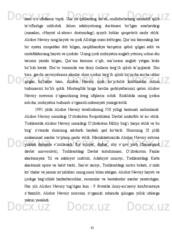 ham   o‘z   ifodasini   topdi.   Uni   yo‘qsillarning   do‘sti,   mulkdorlarning   muxolifi   qilib
ta’riflashga   intilishdi.   Jahon   adabiyotining   durdonasi   bo‘lgan   asarlaridagi
(masalan,   «Hayrat   ul-abror»   dostonidagi)   ajoyib   boblar   qisqartirib   nashr   etildi.
Alisher Navoiy ning hayoti va ijodi Allohga imon keltirgan, Qur’oni karimdagi har
bir   oyatni   muqaddas   deb   bilgan,   naqshbandiya   tariqatini   qabul   qilgan   adib   va
mutafakkirning hayoti va ijodidir. Uning ijodi mohiyatini anglab yetmoq uchun din
tarixini   yaxshi   bilgan,   Qur’oni   karimni   o‘qib,   ma’nosini   anglab   yetgan   kishi
bo‘lish   kerak.   Sho‘ro   tuzumida   esa   diniy   ilmlarni   targ‘ib   qilish   ta’qiqlandi.   Shu
bois, garchi navoiyshunos olimlar shoir ijodini targ‘ib qilish bo‘yicha ancha ishlar
qilgan   bo‘lsalar   ham,   Alisher   Navoiy   ijodi   ko‘pchilik   kitobxonlar   uchun
tushunarsiz   bo‘lib   qoldi.   Mustaqillik   bizga   barcha   qadriyatlarimiz   qatori   Alisher
Navoiy   merosini   o‘rganishning   keng   ufqlarini   ochdi.   Endilikda   uning   ijodini
aslicha, mohiyatini tushunib o‘rganish imkoniyati yuzaga keldi.
1991   yilda   Alisher   Navoiy   tavalludining   550   yilligi   tantanali   nishonlandi.
Alisher   Navoiy   nomidagi   O‘zbekiston   Respublikasi   Davlat   mukofoti   ta’sis   etildi.
Toshkentda Alisher Navoiy nomidagi O‘zbekiston Milliy bog‘i barpo etildi va bu
bog‘   o‘rtasida   shoirning   salobatli   haykali   qad   ko‘tardi.   Shoirning   20   jildli
mukammal asarlar to‘plami nashr etildi. Mamlakatimizda Alisher Navoiy xotirasi
yuksak   darajada   e’zozlanadi.   Bir   viloyat,   shahar,   oliy   o‘quv   yurti   (Samarqand
davlat   universiteti),   Toshkentdagi   Davlat   kutubxonasi,   O‘zbekiston   Fanlar
akademiyasi   Til   va   adabiyot   instituti,   Adabiyot   muzeyi,   Toshkentdagi   Katta
akademik   opera   va   balet   teatri,   San’at   saroyi,   Toshkentdagi   metro   bekati,   o‘nlab
ko‘chalar va jamoa xo‘jaliklari uning nomi bilan atalgan. Alisher Navoiy hayoti va
ijodiga   bag‘ishlab   haykaltaroshlar,   rassomlar   va   bastakorlar   asarlar   yaratishgan.
Har   yili   Alisher   Navoiy   tug‘ilgan   kun   -   9   fevralda   ilmiy-an’naviy   konferentsiya
o‘tkazilib,   Alisher   Navoiy   merosini   o‘rganish   sohasida   qilingan   yillik   ishlarga
yakun yasaladi.
42 