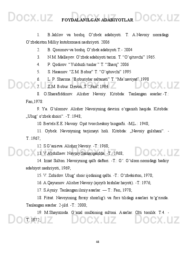 FOYDALANILGAN ADABIYOTLAR
1. B.Jalilov   va   boshq.   O’zbek   adabiyoti.   T.   A.Navoiy   nomidagi
O’zbekiston Milliy kutubxonasi nashriyoti. 2006
2. B. Qosimov va boshq. O’zbek adabiyoti.T.- 2004
3. N.M. Mallayev. O’zbek adabiyoti tarixi. T. “O’qituvchi” 1965.
4. P. Qodirov. “Yulduzli tunlar ” T. “Sharq” 2006
5. S. Hasanov. “Z.M. Bobur” T. “O’qituvchi” 1995
6. L. P. Sharma. “Boburiylar saltanati” T. “Ma’naviyat” 1998
7. Z.M. Bobur. Devon. T. “Fan” 1994
8.   O.Sharafiddinov.   Alisher   Navoiy.   Kitobda:   Tanlangan   asarlar.-T.:
Fan,1978:
9.   Ya.   G ulomov.   Alisher   Navoiyning   davrini   o rganish   haqida.   Kitobda:ʻ ʻ
„Ulug  o zbek shoiri“. -T.:1948;	
ʻ ʻ
10. Bertels E.E. Navoiy. Opit tvorcheskoy biografii. -M,L.: 1948;
11.   Oybek.   Navoiyning   tarjimayi   holi.   Kitobda:   „Navoiy   gulshani“.   -
T.:1967;
12. S.G anieva. Alisher Navoiy. -T.:1968;	
ʻ
13. V.Abdullaev. Navoiy Samarqandda. -T.: 1968;
14. Izzat Sulton. Navoiyning qalb daftari. -T.: G . G ulom nomidagi badiiy	
ʻ ʻ
adabiyot nashriyoti, 1969;
15. V. Zohidov. Ulug  shoir ijodining qalbi. -T.: O zbekiston, 1970;	
ʻ ʻ
16. A.Qayumov. Alisher Navoiy (ajoyib kishilar hayoti). -T.:1976;
17. S.Ayniy. Tanlangan ilmiy asarlar. — T.: Fan, 1978;
18.   Fitrat.   Navoyining   forsiy   shoirlig i   va   fors   tilidagi   asarlari   to g risida.	
ʻ ʻ ʻ
Tanlangan asarlar. 2-jild. -T.: 2000;
19.   M.Shayxzoda.   G azal   mulkining   sultoni.   Asarlar.   Olti   tomlik.   T.4.   -	
ʻ
T.:1972;
44 