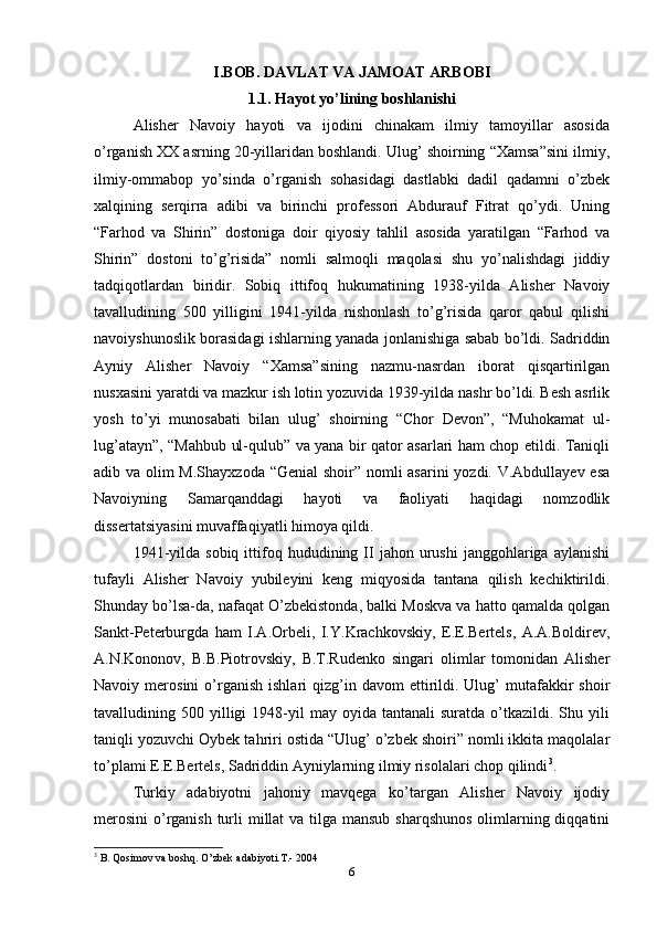 I.BOB. DAVLAT VA JAMOAT ARBOBI
1.1. Hayot yo’lining boshlanishi
Alisher   Navoiy   hayoti   va   ijodini   chinakam   ilmiy   tamoyillar   asosida
o’rganish XX asrning 20-yillaridan boshlandi. Ulug’ shoirning “Xamsa”sini ilmiy,
ilmiy-ommabop   yo’sinda   o’rganish   sohasidagi   dastlabki   dadil   qadamni   o’zbek
xalqining   serqirra   adibi   va   birinchi   professori   Abdurauf   Fitrat   qo’ydi.   Uning
“Farhod   va   Shirin”   dostoniga   doir   qiyosiy   tahlil   asosida   yaratilgan   “Farhod   va
Shirin”   dostoni   to’g’risida”   nomli   salmoqli   maqolasi   shu   yo’nalishdagi   jiddiy
tadqiqotlardan   biridir.   Sobiq   ittifoq   hukumatining   1938-yilda   Alisher   Navoiy
tavalludining   500   yilligini   1941-yilda   nishonlash   to’g’risida   qaror   qabul   qilishi
navoiyshunoslik borasidagi ishlarning yanada jonlanishiga sabab bo’ldi. Sadriddin
Ayniy   Alisher   Navoiy   “Xamsa”sining   nazmu-nasrdan   iborat   qisqartirilgan
nusxasini yaratdi va mazkur ish lotin yozuvida 1939-yilda nashr bo’ldi. Besh asrlik
yosh   to’yi   munosabati   bilan   ulug’   shoirning   “Chor   Devon”,   “Muhokamat   ul-
lug’atayn”, “Mahbub ul-qulub” va yana bir qator asarlari ham chop etildi. Taniqli
adib va olim M.Shayxzoda “Genial  shoir” nomli asarini  yozdi. V.Abdullayev esa
Navoiyning   Samarqanddagi   hayoti   va   faoliyati   haqidagi   nomzodlik
dissertatsiyasini muvaffaqiyatli himoya qildi.
1941-yilda  sobiq   ittifoq  hududining  II  jahon  urushi  janggohlariga  aylanishi
tufayli   Alisher   Navoiy   yubileyini   keng   miqyosida   tantana   qilish   kechiktirildi.
Shunday bo’lsa-da, nafaqat O’zbekistonda, balki Moskva va hatto qamalda qolgan
Sankt-Peterburgda   ham   I.A.Orbeli,   I.Y.Krachkovskiy,   E.E.Bertels,   A.A.Boldirev,
A.N.Kononov,   B.B.Piotrovskiy,   B.T.Rudenko   singari   olimlar   tomonidan   Alisher
Navoiy  merosini   o’rganish   ishlari   qizg’in  davom  ettirildi.  Ulug’  mutafakkir  shoir
tavalludining  500  yilligi  1948-yil   may  oyida  tantanali  suratda  o’tkazildi.  Shu  yili
taniqli yozuvchi Oybek tahriri ostida “Ulug’ o’zbek shoiri” nomli ikkita maqolalar
to’plami E.E.Bertels, Sadriddin Ayniylarning ilmiy risolalari chop qilindi 3
.
Turkiy   adabiyotni   jahoniy   mavqega   ko’targan   Alisher   Navoiy   ijodiy
merosini  o’rganish  turli millat  va tilga mansub sharqshunos  olimlarning diqqatini
3
 B. Qosimov va boshq. O’zbek adabiyoti.T.- 2004
6 