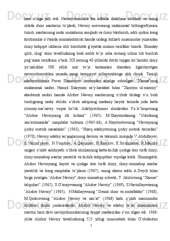ham   o’ziga   jalb   etdi.   Navoiyshunoslik   fan   sifatida   shakllana   boshladi   va   uning
oldida   shoir   asarlarini   to’plash,   Navoiy   merosining   mukammal   bibliografiyasini
tuzish, asarlarining nodir nusxalarini aniqlash va ilmiy tekshirish, adib ijodini keng
kitobxonlar o’rtasida ommalashtirish hamda undagi dolzarb muammolar yuzasidan
ilmiy tadqiqot ishlarini olib borishdek g’oyatda muhim vazifalar turardi. Shunday
qilib,   ulug’   shoir   tavalludining   besh   asrlik   to’yi   soha   ravnaqi   uchun   tub   burilish
pog’onasi vazifasini o’tadi. XX asrning 40-yillarida ibtido topgan ko’lamdor ilmiy
yo’nalishlar   500   yillik   umr   to’yi   tantanalari   shaxdam   ilgarilayotgan
navoiyshunoslikni   yanada   yangi   taraqqiyot   pillapoyalariga   olib   chiqdi.   Taniqli
adabiyotshunos   Porso   Shamsiyev   tomonidan   amalga   oshirilgan   “Xamsa”ning
mukammal   nashri,   Hamid   Sulaymon   sa’y-harakati   bilan   “Xazoyin   ul-maoniy”
akademik   nashri   hamda   Alisher   Navoiy   asarlarining   o’zbek   tilidagi   o’n   besh
tomligining   nashr   etilishi   o’zbek   xalqining   madaniy   hayoti   tarixida   juda   katta
ijtimoiy-ma’naviy   voqea   bo’ldi.   Adabiyotshunos   olimlardan   Yo.Is’hoqovning
“Alisher   Navoiyning   ilk   lirikasi”   (1965),   M.Shayxzodaning   “Ustodning
san’atxonasida”   maqolalar   turkumi   (1965-66),   A.Hayitmetovning   “Navoiyning
ijodiy   metodi   masalalari”   (1963),   “Sharq   adabiyotining   ijodiy   metodi   tarixidan”
(1970), Navoiy adabiy an’analarining davomi va takomili xususida V.Abdullayev,
B.Valixo’jayev,   H.Yoqubov,   A.Qayumov,   H.Rasulov,   E.Ibrohimova,   R.Majidiy
singari o’nlab salohiyatli o’zbek olimlarining katta-kichik ijodiga doir turfa ilmiy,
ilmiy-ommabop asarlar yaratildi va kichik tadqiqotlari vujudga keldi. Shuningdek,
Alisher   Navoiyning   hayoti   va   ijodiga   doir   turfa   ilmiy,   ilmiy-ommabop   asarlar
yaratildi   va   keng   maqolalar   to’plami   (1967),   uning   ukrain   adibi   A.Deych   bilan
birga yozilgan ‘Alisher Navoiy” ilmiy-ommabop ocherki, T. Jalolovning “Xamsa”
talqinlari” (1962), S.G’aniyevaning “Alisher  Navoiy” (1969), S.Narzullayevaning
‘Alisher   Navoiy”   (1965),     N.Mallayevning   “Genial   shoir   va   mutafakkir”   (1968),
M.Qodirovning   “Alisher   Navoiy   va   san’at”   (1968)   kabi   o’nlab   mazmundor
kitoblari   shular   jumlasidandir.   Alisher   Navoiy   va   adabiy   ta’sir   muammolari
mavzui   ham  davr   navoiyshunoslarining  diqqat  markazidan  o’rin  olgan   edi.  1968-
yilda   Alisher   Navoiy   tavalludining   525   yilligi   munosabati   bilan   O’zbekiston
7 