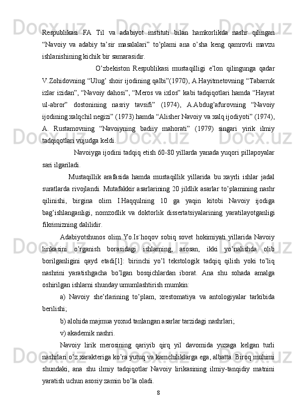 Respublikasi   FA   Til   va   adabiyot   instituti   bilan   hamkorlikda   nashr   qilingan
“Navoiy   va   adabiy   ta’sir   masalalari”   to’plami   ana   o’sha   keng   qamrovli   mavzu
ishlanishining kichik bir samarasidir.
                      O’zbekiston   Respublikasi   mustaqilligi   e’lon   qilingunga   qadar
V.Zohidovning “Ulug’ shoir ijodining qalbi”(1970), A.Hayitmetovning “Tabarruk
izlar izidan”, “Navoiy dahosi”, “Meros va ixlos” kabi tadqiqotlari hamda “Hayrat
ul-abror”   dostonining   nasriy   tavsifi”   (1974),   A.Abdug’afurovning   “Navoiy
ijodining xalqchil negizi” (1973) hamda “Alisher Navoiy va xalq ijodiyoti” (1974),
A.   Rustamovning   “Navoiyning   badiiy   mahorati”   (1979)   singari   yirik   ilmiy
tadqiqotlari vujudga keldi.
        Navoiyga ijodini tadqiq etish 60-80 yillarda yanada yuqori pillapoyalar
sari ilgariladi.
      Mustaqillik   arafasida   hamda   mustaqillik   yillarida   bu   xayrli   ishlar   jadal
suratlarda rivojlandi. Mutafakkir asarlarining 20 jildlik asarlar to’plamining nashr
qilinishi,   birgina   olim   I.Haqqulning   10   ga   yaqin   kitobi   Navoiy   ijodiga
bag’ishlanganligi,   nomzodlik   va   doktorlik   dissertatsiyalarining   yaratilayotganligi
fikrimizning dalilidir.   
Adabiyotshunos   olim   Yo.Is`hoqov   sobiq   sovet   hokimiyati   yillarida   Navoiy
lirikasini   o’rganish   borasidagi   ishlarning,   asosan,   ikki   yo’nalishda   olib
borilganligini   qayd   etadi[1]:   birinchi   yo’l   tekstologik   tadqiq   qilish   yoki   to’liq
nashrini   yaratishgacha   bo’lgan   bosqichlardan   iborat.   Ana   shu   sohada   amalga
oshirilgan ishlarni shunday umumlashtirish mumkin:
a)   Navoiy   she’rlarining   to’plam,   xrestomatiya   va   antologiyalar   tarkibida
berilishi;
b) alohida majmua yoxud tanlangan asarlar tarzidagi nashrlari;
v) akademik nashri.
Navoiy   lirik   merosining   qariyib   qirq   yil   davomida   yuzaga   kelgan   turli
nashrlari o’z xarakteriga ko’ra yutuq va kamchiliklarga ega, albatta. Biroq muhimi
shundaki,   ana   shu   ilmiy   tadqiqotlar   Navoiy   lirikasining   ilmiy-tanqidiy   matnini
yaratish uchun asosiy zamin bo’la oladi.
8 