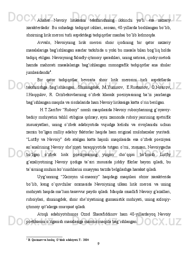 Alisher   Navoiy   lirikasini   tekshirishning   ikkinchi   yo’li   esa   nazariy
xarakterdadir. Bu sohadagi tadqiqot ishlari, asosan, 40-yillarda boshlangan bo’lib,
shoirning lirik merosi turli aspektdagi tadqiqotlar manbai bo’lib kelmoqda.
Avvalo,   Navoiyning   lirik   merosi   shoir   ijodining   bir   qator   nazariy
masalalariga bag’ishlangan asarlar tarkibida u yoki bu masala bilan bog’liq holda
tadqiq etilgan. Navoiyning falsafiy-ijtimoiy qarashlari, uning satirasi, ijodiy metodi
hamda   mahorati   masalalariga   bag’ishlangan   monografik   tadqiqotlar   ana   shular
jumlasidandir 4
.
Bir   qator   tadqiqotlar   bevosita   shoir   lirik   merosini   turli   aspektlarda
tekshirishga   bag’ishlangan.   Shuningdek,   M.Yunusov,   E.Rustamov,   O.Nosirov,
I.Haqqulov,   R.   Orzibekovlarning   o’zbek   klassik   poeziyasining   ba’zi   janrlariga
bag’ishlangan maqola va risolalarida ham Navoiy lirikasiga katta o’rin berilgan.
   H.T.Zarifov “Ruboiy” nomli maqolasida Navoiy ruboiylarining g’oyaviy-
badiiy mohiyatini tahlil  etibgina qolmay, ayni  zamonda ruboiy janrining spetsifik
xususiyatlari,   uning   o’zbek   adabiyotida   vujudga   kelishi   va   rivojlanishi   uchun
zamin   bo’lgan   milliy   adabiy   faktorlar   haqida   ham   original   mulohazalar   yuritadi.
“Lutfiy   va   Navoiy”   deb   atalgan   katta   hajmli   maqolasida   esa   o’zbek   poeziyasi
an’analrining   Navoiy   she’riyati   taraqqiyotida   tutgan   o’rni,   xususan,   Navoiygacha
bo’lgan   o’zbek   lirik   poeziyasining   yuqori   cho’qqisi   bo’lmish   Lutfiy
g’azaliyotining   Navoiy   ijodiga   ta’siri   xususida   jiddiy   fikrlar   bayon   qiladi,   bu
ta’sirning muhim ko’rinishlarini muayyan tarzda belgilashga harakat qiladi.
Uyg’unning   “Xazoyin   ul-maoniy”   haqidagi   maqolasi   obzor   xarakterida
bo’lib,   keng   o’quvchilar   ommasida   Navoiyning   ulkan   lirik   merosi   va   uning
mohiyati haqida ma’lum tasavvur paydo qiladi. Maqola muallifi Navoiy g’azallari,
ruboiylari,   shuningdek,   shoir   she’riyatining   gumanistik   mohiyati,   uning   axloqiy-
ijtimoiy qit’alarga murojaat qiladi.
Atoqli   adabiyotshunos   Ozod   Sharafiddinov   ham   40-yillardayoq   Navoiy
poetikasini o’zganish masalasiga maxsus maqola bag’ishlangan.
4
 B. Qosimov va boshq. O’zbek adabiyoti.T.- 2004
9 