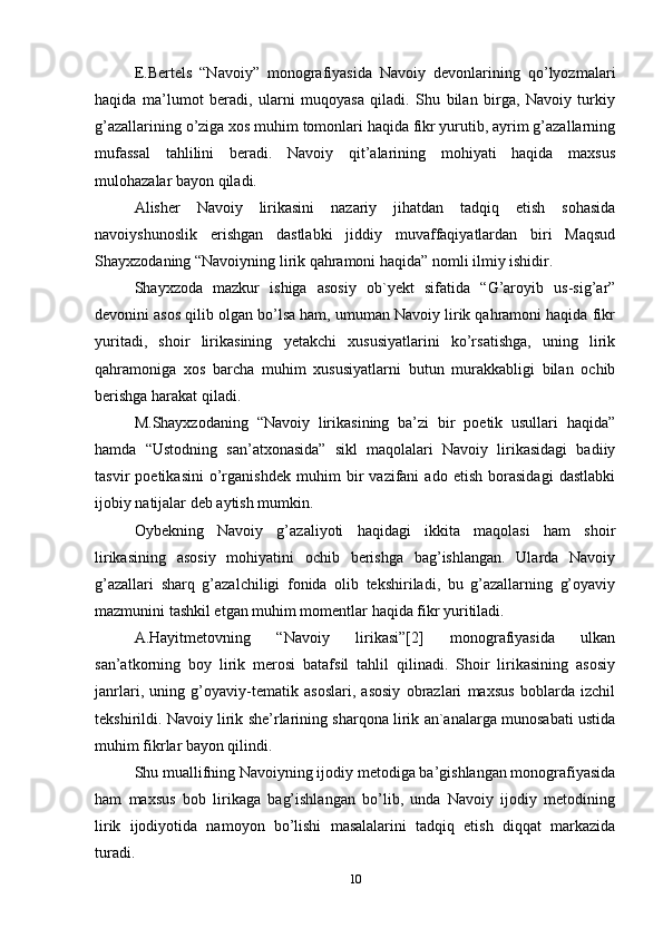 E.Bertels   “Navoiy”   monografiyasida   Navoiy   devonlarining   qo’lyozmalari
haqida   ma’lumot   beradi,   ularni   muqoyasa   qiladi.   Shu   bilan   birga,   Navoiy   turkiy
g’azallarining o’ziga xos muhim tomonlari haqida fikr yurutib, ayrim g’azallarning
mufassal   tahlilini   beradi.   Navoiy   qit’alarining   mohiyati   haqida   maxsus
mulohazalar bayon qiladi.
Alisher   Navoiy   lirikasini   nazariy   jihatdan   tadqiq   etish   sohasida
navoiyshunoslik   erishgan   dastlabki   jiddiy   muvaffaqiyatlardan   biri   Maqsud
Shayxzodaning “Navoiyning lirik qahramoni haqida” nomli ilmiy ishidir.
Shayxzoda   mazkur   ishiga   asosiy   ob`yekt   sifatida   “G’aroyib   us-sig’ar”
devonini asos qilib olgan bo’lsa ham, umuman Navoiy lirik qahramoni haqida fikr
yuritadi,   shoir   lirikasining   yetakchi   xususiyatlarini   ko’rsatishga,   uning   lirik
qahramoniga   xos   barcha   muhim   xususiyatlarni   butun   murakkabligi   bilan   ochib
berishga harakat qiladi.
M.Shayxzodaning   “Navoiy   lirikasining   ba’zi   bir   poetik   usullari   haqida”
hamda   “Ustodning   san’atxonasida”   sikl   maqolalari   Navoiy   lirikasidagi   badiiy
tasvir   poetikasini   o’rganishdek   muhim   bir   vazifani   ado   etish   borasidagi   dastlabki
ijobiy natijalar deb aytish mumkin.
Oybekning   Navoiy   g’azaliyoti   haqidagi   ikkita   maqolasi   ham   shoir
lirikasining   asosiy   mohiyatini   ochib   berishga   bag’ishlangan.   Ularda   Navoiy
g’azallari   sharq   g’azalchiligi   fonida   olib   tekshiriladi,   bu   g’azallarning   g’oyaviy
mazmunini tashkil etgan muhim momentlar haqida fikr yuritiladi.
A.Hayitmetovning   “Navoiy   lirikasi”[2]   monografiyasida   ulkan
san’atkorning   boy   lirik   merosi   batafsil   tahlil   qilinadi.   Shoir   lirikasining   asosiy
janrlari,   uning   g’oyaviy-tematik   asoslari,   asosiy   obrazlari   maxsus   boblarda   izchil
tekshirildi. Navoiy lirik she’rlarining sharqona lirik an`analarga munosabati ustida
muhim fikrlar bayon qilindi.
Shu muallifning Navoiyning ijodiy metodiga ba’gishlangan monografiyasida
ham   maxsus   bob   lirikaga   bag’ishlangan   bo’lib,   unda   Navoiy   ijodiy   metodining
lirik   ijodiyotida   namoyon   bo’lishi   masalalarini   tadqiq   etish   diqqat   markazida
turadi.
10 
