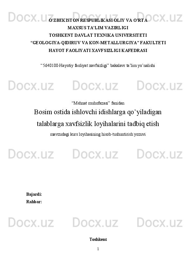 O’ZBEKISTON RESPUBLIKASI OLIY VA O’RTA
MAXSUS TA’LIM VAZIRLIGI
TOS H KENT DAVLAT TEXNIKA UNIVERSITETI 
“ GEOLOGIYA-QIDIRUV VA  KON - METALLURGIY A ” FAKULTETI
HAYOT FAOLIYATI XAVFSIZLIGI KAFEDRASI
“5640100-Hayotiy faoliyat xavfsizligi” bakalavr ta’lim yo’nalishi 
“Mehnat muhofazasi” fanidan
Bosim ostida ishlovchi idishlarga qo’yiladigan
talablarga xavfsizlik loyihalarini tadbiq etish
m avzudagi kurs loyihasining hisob-tushuntirish yozuvi
Bajardi: 
Rahbar:
Toshkent
1 