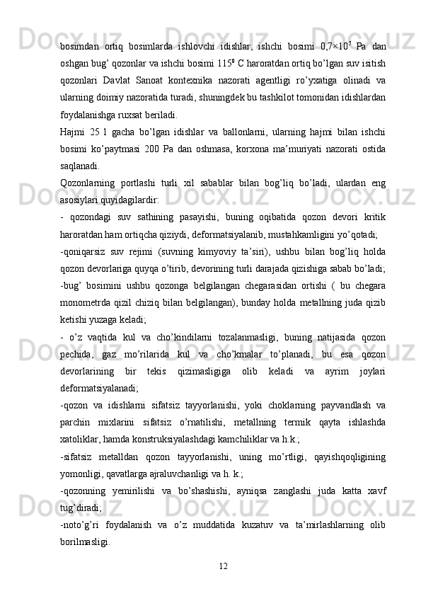 bosimdan   ortiq   bosimlarda   ishlovchi   idishlar,   ishchi   bosimi   0,7×10 5  
Pa   dan
oshgan bug’ qozonlar va ishchi bosimi 115 0
 С haroratdan ortiq bo’lgan suv isitish
qozonlari   Davlat   Sanoat   kontexnika   nazorati   agentligi   ro’yxatiga   olinadi   va
ularning doimiy nazoratida turadi, shuningdek bu tashkilot tomonidan idishlardan
foydalanishga ruxsat beriladi. 
Hajmi   25   l   gacha   bo’lgan   idishlar   va   ballonlarni,   ularning   hajmi   bilan   ishchi
bosimi   ko’paytmasi   200   Pa   dan   oshmasa,   korxona   ma’muriyati   nazorati   ostida
saqlanadi.
Qozonlarning   portlashi   turli   xil   sabablar   bilan   bog’liq   bo’ladi,   ulardan   eng
asosiylari quyidagilardir:
-   qozondagi   suv   sathining   pasayishi,   buning   oqibatida   qozon   devori   kritik
haroratdan ham ortiqcha qiziydi, deformatsiyalanib, mustahkamligini yo’qotadi;
-qoniqarsiz   suv   rejimi   (suvning   kimyoviy   ta’siri),   ushbu   bilan   bog’liq   holda
qozon devorlariga quyqa o’tirib, devorining turli darajada qizishiga sabab bo’ladi;
- bug’   bosimini   ushbu   qozonga   belgilangan   chegarasidan   ortishi   (   bu   chegara
monometrda  qizil  chiziq   bilan   belgilangan),  bunday   holda   metallning  juda   qizib
ketishi yuzaga keladi;
-   o’z   vaqtida   kul   va   cho’kindilarni   tozalanmasligi,   buning   natijasida   qozon
pechida,   gaz   mo’rilarida   kul   va   cho’kmalar   to’planadi,   bu   esa   qozon
devorlarining   bir   tekis   qizimasligiga   olib   keladi   va   ayrim   joylari
deformatsiyalanadi; 
-qozon   va   idishlarni   sifatsiz   tayyorlanishi,   yoki   choklarning   payvandlash   va
parchin   mixlarini   sifatsiz   o’rnatilishi,   metallning   termik   qayta   ishlashda
xatoliklar, hamda konstruksiyalashdagi kamchiliklar va h.k.;
-sifatsiz   metalldan   qozon   tayyorlanishi,   uning   mo’rtligi,   qayishqoqligining
yomonligi, qavatlarga ajraluvchanligi va h. k.;
-qozonning   yemirilishi   va   bo’shashishi,   ayniqsa   zanglashi   juda   katta   xavf
tug’diradi;
-noto’g’ri   foydalanish   va   o’z   muddatida   kuzatuv   va   ta’mirlashlarning   olib
borilmasligi.
12 