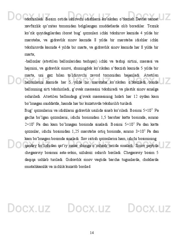 tekshiriladi.   Bosim   ostida   ishlovchi   idishlarni   ko’rikdan   o’tkazish   Davlat   sanoat
xavfsizlik   qo’mitas   tomonidan   belgilangan   muddatlarda   olib   boradilar.   Texnik
ko’rik   quyidagilardan   iborat   bug’   qozonlari   ichki   tekshiruv   kamida   4   yilda   bir
marotaba,   va   gidravlik   sinov   kamida   8   yilda   bir   marotaba   idishlar   ichki
tekshiruvda  kamida 4  yilda bir  marta, va  gidravlik sinov  kamida  har   8 yilda  bir
marta;
-ballonlar   (atsetilen   ballonlaridan   tashqari)   ichki   va   tashqi   sirtini,   massasi   va
hajmini,  va   gidravlik   sinovi,   shuningdek   ko’rikdan  o’tkazish   kamida   5  yilda   bir
marta,   uni   gaz   bilan   to’ldiruvchi   zavod   tomonidan   bajariladi.   Atsetilen
ballonlarini   kamida   har   5   yilda   bir   marotaba   ko’rikdan   o’tkaziladi   bunda
ballonning sirti tekshiriladi, g’ovak massasini  tekshiradi va plastik sinov amalga
oshiriladi.   Atsetilen   ballondagi   g’ovak   massasining   holati   har   12   oydan   kam
bo’lmagan muddatda, hamda har bir kuzatuvda tekshirilib turiladi.
Bug’ qozonlarini va idishlarni gidravlik usulida sinab ko’riladi. Bosimi 5×10 5  
 Pa
gacha   bo’lgan   qozonlarni,   ishchi   bosimidan   1,5   barobar   katta   bosimda,   ammo
2×10 5
  Pa   dan   kam   bo’lmagan   bosimda   sinaladi.   Bosimi   5×10 5
  Pa   dan   katta
qozonlar,   ishchi   bosimidan   1,25   marotaba   ortiq   bosimda,   ammo   3×10 5
  Pa   dan
kam bo’lmagan bosimda sinaladi. Suv isitish qozonlarini ham, ishchi bosimining 
qanday   bo’lishidan   qat’iy   nazar   shunga   o’xshash   tarzda   sinaladi.   Sinov   paytida
chegaraviy   bosimni   asta-sekin,   uzluksiz   oshirib   boriladi.   Chegaraviy   bosim   5
daqiqa   ushlab   turiladi.   Gidravlik   sinov   vaqtida   barcha   tugunlarda,   choklarda
mustahkamlik va zichlik kuzatib borilad
14 