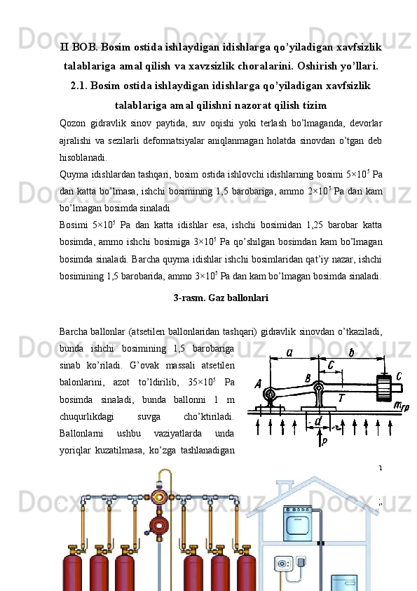 II BOB. Bosim ostida ishlaydigan idishlarga qo’yiladigan xavfsizlik
talablariga   amal qilish va xavzsizlik choralarini.  Oshirish yo’llari.
2.1. Bosim ostida ishlaydigan idishlarga qo’yiladigan xavfsizlik
talablariga amal qilishni nazorat qilish tizim
Qozon   gidravlik   sinov   paytida,   suv   oqishi   yoki   terlash   bo’lmaganda,   devorlar
ajralishi   va   sezilarli   deformatsiyalar   aniqlanmagan   holatda   sinovdan   o’tgan   deb
hisoblanadi. 
Quyma idishlardan tashqari, bosim ostida ishlovchi idishlarning bosimi 5×10 5
 Pa
dan katta  bo’lmasa,  ishchi   bosimining  1,5 barobariga,  ammo  2×10 5
  Pa  dan kam
bo’lmagan bosimda sinaladi
Bosimi   5×10 5
  Pa   dan   katta   idishlar   esa,   ishchi   bosimidan   1,25   barobar   katta
bosimda,   ammo  ishchi   bosimiga   3×10 5
  Pa   qo’shilgan   bosimdan   kam   bo’lmagan
bosimda sinaladi. Barcha quyma idishlar ishchi bosimlaridan qat’iy nazar, ishchi
bosimining 1,5 barobarida, ammo 3×10 5
 Pa dan kam bo’lmagan bosimda sinaladi.
3-rasm. Gaz ballonlari
Barcha ballonlar (atsetilen ballonlaridan tashqari) gidravlik sinovdan o’tkaziladi,
bunda   ishchi   bosimining   1,5   barobariga
sinab   ko’riladi.   G’ovak   massali   atsetilen
balonlarini,   azot   to’ldirilib,   35×10 5
  Pa
bosimda   sinaladi,   bunda   ballonni   1   m
chuqurlikdagi   suvga   cho’ktiriladi.
Ballonlarni   ushbu   vaziyatlarda   unda
yoriqlar   kuzatilmasa,   ko’zga   tashlanadigan
deformatsiyalar   bo’lmasa,   suyuqlik   sizib   chiqmasa,   tomchi   yoki   terlash
sezilmasa, sinovdan o’tgan deb hisoblanadi.
Atsetilen   ballonlaridan   boshqa   ballonlar   gidravlik   sinovdan   o’tganidan   so’ng,
pnevmatik sinovdan o’tkaziladi, bunda ishchi bosimiga teng bosimda sinaladi.
15 