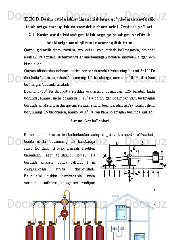 II BOB. Bosim ostida ishlaydigan idishlarga qo’yiladigan xavfsizlik
talablariga   amal qilish va xavzsizlik choralarini.  Oshirish yo’llari.
2.1. Bosim ostida ishlaydigan idishlarga qo’yiladigan xavfsizlik
talablariga amal qilishni nazorat qilish tizim
Qozon   gidravlik   sinov   paytida,   suv   oqishi   yoki   terlash   bo’lmaganda,   devorlar
ajralishi   va   sezilarli   deformatsiyalar   aniqlanmagan   holatda   sinovdan   o’tgan   deb
hisoblanadi. 
Quyma idishlardan tashqari, bosim ostida ishlovchi idishlarning bosimi 5×10 5
 Pa
dan katta  bo’lmasa,  ishchi   bosimining  1,5 barobariga,  ammo  2×10 5
  Pa  dan kam
bo’lmagan bosimda sinaladi
Bosimi   5×10 5
  Pa   dan   katta   idishlar   esa,   ishchi   bosimidan   1,25   barobar   katta
bosimda,   ammo  ishchi   bosimiga   3×10 5
  Pa   qo’shilgan   bosimdan   kam   bo’lmagan
bosimda sinaladi. Barcha quyma idishlar ishchi bosimlaridan qat’iy nazar, ishchi
bosimining 1,5 barobarida, ammo 3×10 5
 Pa dan kam bo’lmagan bosimda sinaladi.
3-rasm. Gaz ballonlari
Barcha ballonlar (atsetilen ballonlaridan tashqari) gidravlik sinovdan o’tkaziladi,
bunda   ishchi   bosimining   1,5   barobariga
sinab   ko’riladi.   G’ovak   massali   atsetilen
balonlarini,   azot   to’ldirilib,   35×10 5
  Pa
bosimda   sinaladi,   bunda   ballonni   1   m
chuqurlikdagi   suvga   cho’ktiriladi.
Ballonlarni   ushbu   vaziyatlarda   unda
yoriqlar   kuzatilmasa,   ko’zga   tashlanadigan
deformatsiyalar   bo’lmasa,   suyuqlik   sizib   chiqmasa,   tomchi   yoki   terlash
sezilmasa, sinovdan o’tgan deb hisoblanadi.
Atsetilen   ballonlaridan   boshqa   ballonlar   gidravlik   sinovdan   o’tganidan   so’ng,
pnevmatik sinovdan o’tkaziladi, bunda ishchi bosimiga teng bosimda sinaladi.
15