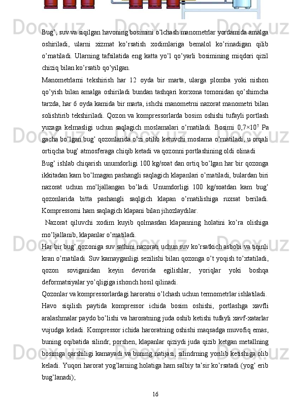 Bug’, suv va siqilgan havoning bosimini o’lchash manometrlar yordamida amalga
oshiriladi,   ularni   xizmat   ko’rsatish   xodimlariga   bemalol   ko’rinadigan   qilib
o’rnatiladi.   Ularning   tafsilatida   eng   katta   yo’l   qo’yarli   bosimining   miqdori   qizil
chiziq bilan ko’rsatib qo’yilgan.
Manometrlarni   tekshirish   har   12   oyda   bir   marta,   ularga   plomba   yoki   nishon
qo’yish   bilan   amalga   oshiriladi   bundan   tashqari   korxona   tomonidan   qo’shimcha
tarzda, har 6 oyda kamida bir marta, ishchi manometrni nazorat manometri bilan
solishtirib tekshiriladi. Qozon va kompressorlarda bosim  oshishi  tufayli portlash
yuzaga   kelmasligi   uchun   saqlagich   moslamalari   o’rnatiladi.   Bosimi   0,7×10 5
  Pa
gacha bo’lgan bug’ qozonlarida o’zi otilib ketuvchi moslama o’rnatiladi, u orqali
ortiqcha bug’ atmosferaga chiqib ketadi va qozonni portlashining oldi olinadi 
Bug’ ishlab chiqarish unumdorligi 100 kg/soat dan ortiq bo’lgan har bir qozonga
ikkitadan kam bo’lmagan pashangli saqlagich klapanlari o’rnatiladi, bulardan biri
nazorat   uchun   mo’ljallangan   bo’ladi.   Unumdorligi   100   kg/soatdan   kam   bug’
qozonlarida   bitta   pashangli   saqlgich   klapan   o’rnatilishiga   ruxsat   beriladi.
Kompressorni ham saqlagich klapani bilan jihozlaydilar.
  Nazorat   qiluvchi   xodim   kuyib   qolmasdan   klapanning   holatini   ko’ra   olishiga
mo’ljallanib, klapanlar o’rnatiladi. 
Har bir bug’ qozoniga suv sathini nazorati uchun suv ko’rsatkich asbobi va tiqinli
kran o’rnatiladi. Suv kamayganligi sezilishi bilan qozonga o’t yoqish to’xtatiladi,
qozon   soviganidan   keyin   devorida   egilishlar,   yoriqlar   yoki   boshqa
deformatsiyalar yo’qligiga ishonch hosil qilinadi.
Qozonlar va kompressorlardagi haroratni o’lchash uchun termometrlar ishlatiladi.
Havo   siqilish   paytida   kompressor   ichida   bosim   oshishi,   portlashga   xavfli
aralashmalar paydo bo’lishi va haroratning juda oshib ketishi tufayli xavf-xatarlar
vujudga keladi. Kompressor ichida haroratning oshishi maqsadga muvofiq emas,
buning oqibatida silindr, porshen, klapanlar qiziydi juda qizib ketgan metallning
bosimga qarshiligi kamayadi va buning natijasi, silindrning yorilib ketishiga olib
keladi. Yuqori harorat yog’larning holatiga ham salbiy ta’sir ko’rsatadi (yog’ erib
bug’lanadi);
16 