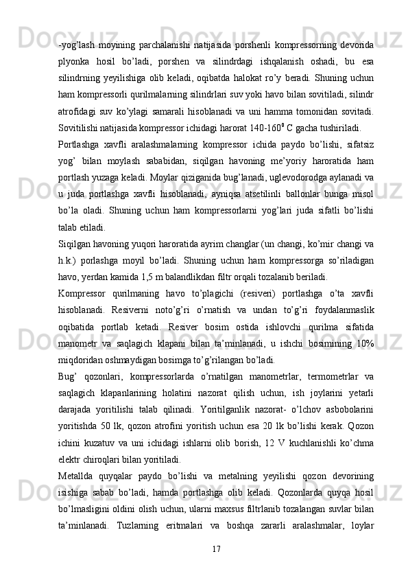 - yog’lash   moyining   parchalanishi   natijasida   porshenli   kompressorning   devorida
plyonka   hosil   bo’ladi,   porshen   va   silindrdagi   ishqalanish   oshadi,   bu   esa
silindrning   yeyilishiga   olib   keladi,   oqibatda   halokat   ro’y   beradi.   Shuning   uchun
ham kompressorli qurilmalarning silindrlari suv yoki havo bilan sovitiladi, silindr
atrofidagi   suv   ko’ylagi   samarali   hisoblanadi   va   uni   hamma   tomonidan   sovitadi.
Sovitilishi natijasida kompressor ichidagi harorat 140-160 0
 C gacha tushiriladi.
Portlashga   xavfli   aralashmalarning   kompressor   ichida   paydo   bo’lishi,   sifatsiz
yog’   bilan   moylash   sababidan,   siqilgan   havoning   me’yoriy   haroratida   ham
portlash yuzaga keladi. Moylar qiziganida bug’lanadi, uglevodorodga aylanadi va
u   juda   portlashga   xavfli   hisoblanadi,   ayniqsa   atsetilinli   ballonlar   bunga   misol
bo’la   oladi.   Shuning   uchun   ham   kompressorlarni   yog’lari   juda   sifatli   bo’lishi
talab etiladi.
Siqilgan havoning yuqori haroratida ayrim changlar (un changi, ko’mir changi va
h.k.)   porlashga   moyil   bo’ladi.   Shuning   uchun   ham   kompressorga   so’riladigan
havo, yerdan kamida 1,5 m balandlikdan filtr orqali tozalanib beriladi. 
Kompressor   qurilmaning   havo   to’plagichi   (resiveri)   portlashga   o’ta   xavfli
hisoblanadi.   Resiverni   noto’g’ri   o’rnatish   va   undan   to’g’ri   foydalanmaslik
oqibatida   portlab   ketadi.   Resiver   bosim   ostida   ishlovchi   qurilma   sifatida
manometr   va   saqlagich   klapani   bilan   ta’minlanadi,   u   ishchi   bosimining   10%
miqdoridan oshmaydigan bosimga to’g’rilangan bo’ladi. 
Bug’   qozonlari,   kompressorlarda   o’rnatilgan   manometrlar,   termometrlar   va
saqlagich   klapanlarining   holatini   nazorat   qilish   uchun,   ish   joylarini   yetarli
darajada   yoritilishi   talab   qilinadi.   Yoritilganlik   nazorat-   o’lchov   asbobolarini
yoritishda   50   lk,   qozon   atrofini   yoritish   uchun   esa   20   lk   bo’lishi   kerak.   Qozon
ichini   kuzatuv   va   uni   ichidagi   ishlarni   olib   borish,   12   V   kuchlanishli   ko’chma
elektr chiroqlari bilan yoritiladi.
Metallda   quyqalar   paydo   bo’lishi   va   metalning   yeyilishi   qozon   devorining
isishiga   sabab   bo’ladi,   hamda   portlashga   olib   keladi.   Qozonlarda   quyqa   hosil
bo’lmasligini oldini olish uchun, ularni maxsus filtrlanib tozalangan suvlar bilan
ta’minlanadi.   Tuzlarning   eritmalari   va   boshqa   zararli   aralashmalar,   loylar
17 