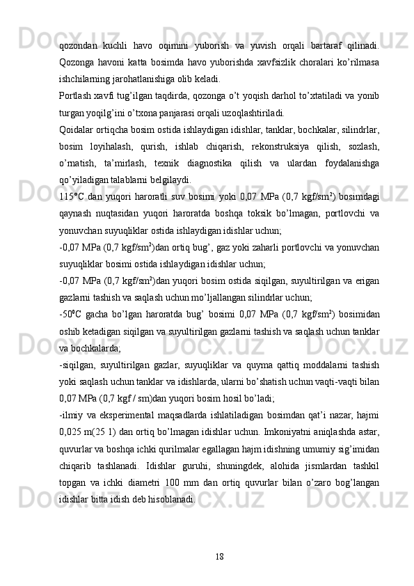 qozondan   kuchli   havo   oqimini   yuborish   va   yuvish   orqali   bartaraf   qilinadi.
Qozonga   havoni   katta   bosimda   havo   yuborishda   xavfsizlik   choralari   ko’rilmasa
ishchilarning jarohatlanishiga olib keladi.
Portlash xavfi tug’ilgan taqdirda, qozonga o’t yoqish darhol to’xtatiladi va yonib
turgan yoqilg’ini o’txona panjarasi orqali uzoqlashtiriladi.
Qoidalar ortiqcha bosim ostida ishlaydigan idishlar, tanklar, bochkalar, silindrlar,
bosim   loyihalash,   qurish,   ishlab   chiqarish,   rekonstruksiya   qilish,   sozlash,
o’rnatish,   ta’mirlash,   texnik   diagnostika   qilish   va   ulardan   foydalanishga
qo’yiladigan talablarni belgilaydi.
115°C   dan   yuqori   haroratli   suv   bosimi   yoki   0,07   MPa   (0,7   kgf/sm 2
)   bosimdagi
qaynash   nuqtasidan   yuqori   haroratda   boshqa   toksik   bo’lmagan,   portlovchi   va
yonuvchan suyuqliklar ostida ishlaydigan idishlar uchun;
-0,07 MPa (0,7 kgf/sm 2
)dan ortiq bug’, gaz yoki zaharli portlovchi va yonuvchan
suyuqliklar bosimi ostida ishlaydigan idishlar uchun;
-0,07 MPa (0,7 kgf/sm 2
)dan yuqori bosim ostida siqilgan, suyultirilgan va erigan
gazlarni tashish va saqlash uchun mo’ljallangan silindrlar uchun;
-50 0
C   gacha   bo’lgan   haroratda   bug’   bosimi   0,07   MPa   (0,7   kgf/sm 2
)   bosimidan
oshib ketadigan siqilgan va suyultirilgan gazlarni tashish va saqlash uchun tanklar
va bochkalarda;
-siqilgan,   suyultirilgan   gazlar,   suyuqliklar   va   quyma   qattiq   moddalarni   tashish
yoki saqlash uchun tanklar va idishlarda, ularni bo’shatish uchun vaqti-vaqti bilan
0,07 MPa (0,7 kgf / sm)dan yuqori bosim hosil bo’ladi;
-ilmiy   va   eksperimental   maqsadlarda   ishlatiladigan   bosimdan   qat’i   nazar,   hajmi
0,025 m(25 1) dan ortiq bo’lmagan idishlar uchun. Imkoniyatni aniqlashda astar,
quvurlar va boshqa ichki qurilmalar egallagan hajm idishning umumiy sig’imidan
chiqarib   tashlanadi.   Idishlar   guruhi,   shuningdek,   alohida   jismlardan   tashkil
topgan   va   ichki   diametri   100   mm   dan   ortiq   quvurlar   bilan   o’zaro   bog’langan
idishlar bitta idish deb hisoblanadi.
18 