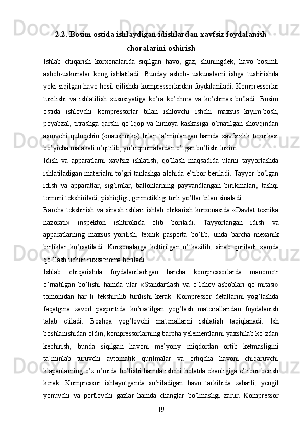 2.2. Bosim ostida ishlaydigan idishlardan xavfsiz foydalanish
choralarini oshirish
Ishlab   chiqarish   korxonalarida   siqilgan   havo,   gaz,   shuningdek,   havo   bosimli
asbob-uskunalar   keng   ishlatiladi.   Bunday   asbob-   uskunalarni   ishga   tushirishda
yoki siqilgan havo hosil qilishda kompressorlardan foydalaniladi. Kompressorlar
tuzilishi   va   ishlatilish   xususiyatiga   ko’ra   ko’chma   va   ko’chmas   bo’ladi.   Bosim
ostida   ishlovchi   kompressorlar   bilan   ishlovchi   ishchi   maxsus   kiyim-bosh,
poyabzal,   titrashga   qarshi   qo’lqop   va   himoya   kaskasiga   o’rnatilgan   shovqindan
asrovchi   quloqchin   («naushnik»)   bilan   ta’minlangan   hamda   xavfsizlik   texnikasi
bo’yicha malakali o’qitilib, yo’riqnomalardan o’tgan bo’lishi lozim.
Idish   va   apparatlarni   xavfsiz   ishlatish,   qo’llash   maqsadida   ularni   tayyorlashda
ishlatiladigan materialni to’gri tanlashga alohida e’tibor beriladi. Tayyor bo’lgan
idish   va   apparatlar,   sig’imlar,   ballonlarning   payvandlangan   birikmalari,   tashqi
tomoni tekshiriladi, pishiqligi, germetikligi turli yo’llar bilan sinaladi.
Barcha  tekshirish  va sinash  ishlari   ishlab  chikarish  korxonasida  «Davlat   texnika
nazorati»   inspektori   ishtirokida   olib   boriladi.   Tayyorlangan   idish   va
apparatlarning   maxsus   yor i lish,   texnik   pasporta   b o’ lib,   unda   barcha   mexanik
birliklar   k o’ rsatiladi.   Korxonalarga   keltirilgan   o’ tkazilib,   sinab   q uriladi   x a mda
qo’ llash uchun ruxsatnoma beriladi. 
Ishlab   chiqarishda   foydalaniladigan   barcha   kompressorlarda   manometr
o’rnatilgan   bo’lishi   hamda   ular   «Standartlash   va   o’lchov   asboblari   qo’mitasi»
tomonidan   har   li   tekshirilib   turilishi   kerak.   Kompressor   detallarini   yog’lashda
faqatgina   zavod   pasportida   ko’rsatilgan   yog’lash   materiallaridan   foydalanish
talab   etiladi.   Boshqa   yog’lovchi   materiallarni   ishlatish   taqiqlanadi.   Ish
boshlanishidan oldin, kompressorlarning barcha yelementlarini yaxshilab ko’zdan
kechirish,   bunda   siqilgan   havoni   me’yoriy   miqdordan   ortib   ketmasligini
ta’minlab   turuvchi   avtomatik   qurilmalar   va   ortiqcha   havoni   chiqaruvchi
klapanlarning o’z o’rnida bo’lishi hamda ishchi holatda ekanligiga e’tibor berish
kerak.   Kompressor   ishlayotganda   so’riladigan   havo   tarkibida   zaharli,   yengil
yonuvchi   va   portlovchi   gazlar   hamda   changlar   bo’lmasligi   zarur.   Kompressor
19 