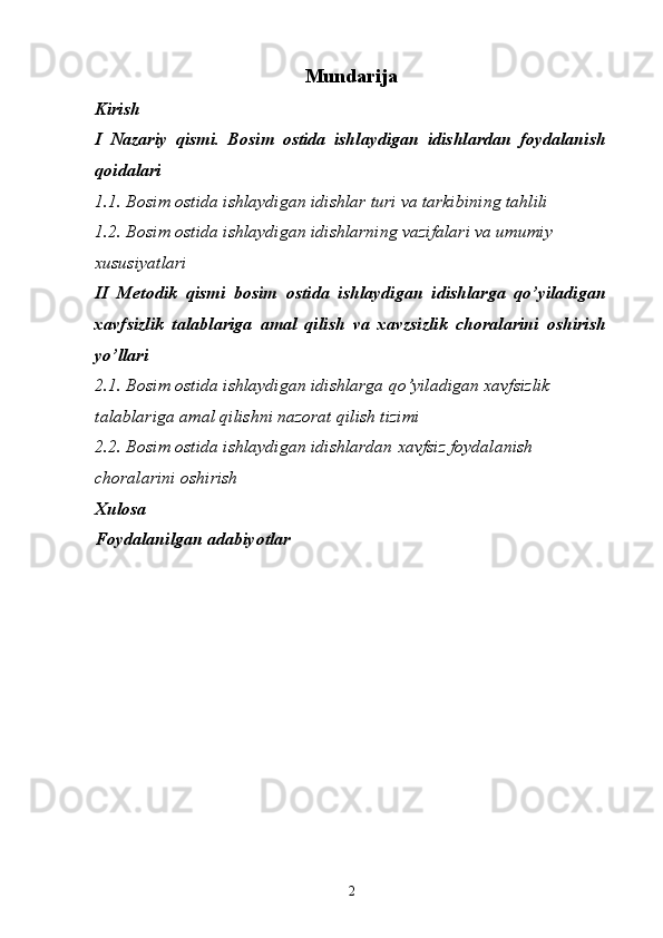 Mundarija 
Kirish
I   Nazariy   qismi.   Bosim   ostida   ishlaydigan   idishlardan   foydalanish
qoidalari
1.1. Bosim ostida ishlaydigan idishlar turi va tarkibining tahlili
1.2. Bosim ostida ishlaydigan idishlarning vazifalari va umumiy 
xususiyatlari
II   Metodik   qismi   bosim   ostida   ishlaydigan   idishlarga   qo’yiladigan
xavfsizlik   talablariga   amal   qilish   va   xavzsizlik   choralarini   oshirish
yo’llari
2.1. Bosim ostida ishlaydigan idishlarga qo’yiladigan xavfsizlik 
talablariga amal qilishni nazorat qilish tizimi 
2.2. Bosim ostida ishlaydigan idishlardan xavfsiz foydalanish 
choralarini oshirish  
Xulosa
Foydalanilgan adabiyotlar
2 