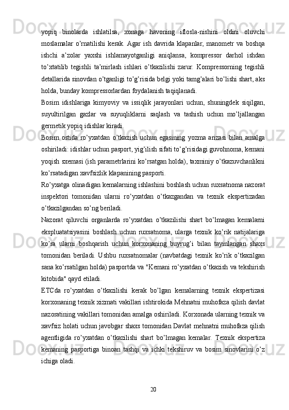 yopiq   binolarda   ishlatilsa,   xonaga   havoning   iflosla-nishini   oldini   oluvchi
moslamalar   o’rnatilishi   kerak.   Agar   ish   davrida   klapanlar,   manometr   va   boshqa
ishchi   a’zolar   yaxshi   ishlamayotganligi   aniqlansa,   kompressor   darhol   ishdan
to’xtatilib   tegishli   ta’mirlash   ishlari   o’tkazilishi   zarur.   Kompressorning   tegishli
detallarida sinovdan o’tganligi to’g’risida belgi yoki tamg’alari bo’lishi shart, aks
holda, bunday kompressorlardan foydalanish taqiqlanadi.
Bosim   idishlariga   kimyoviy   va   issiqlik   jarayonlari   uchun,   shuningdek   siqilgan,
suyultirilgan   gazlar   va   suyuqliklarni   saqlash   va   tashish   uchun   mo’ljallangan
germetik yopiq idishlar kiradi.
Bosim   ostida   ro’yxatdan   o’tkazish   uchun   egasining   yozma   arizasi   bilan   amalga
oshiriladi: idishlar uchun pasport, yig’ilish sifati to’g’risidagi guvohnoma, kemani
yoqish sxemasi (ish parametrlarini ko’rsatgan holda), taxminiy o’tkazuvchanlikni
ko’rsatadigan xavfsizlik klapanining pasporti.
Ro’yxatga olinadigan kemalarning ishlashini boshlash uchun ruxsatnoma nazorat
inspektori   tomonidan   ularni   ro’yxatdan   o’tkazgandan   va   texnik   ekspertizadan
o’tkazilgandan so’ng beriladi.
Nazorat   qiluvchi   organlarda   ro’yxatdan   o’tkazilishi   shart   bo’lmagan   kemalarni
ekspluatatsiyasini   boshlash   uchun   ruxsatnoma,   ularga   texnik   ko’rik   natijalariga
ko’ra   ularni   boshqarish   uchun   korxonaning   buyrug’i   bilan   tayinlangan   shaxs
tomonidan   beriladi.   Ushbu   ruxsatnomalar   (navbatdagi   texnik   ko’rik   o’tkazilgan
sana ko’rsatilgan holda) pasportda va "Kemani ro’yxatdan o’tkazish va tekshirish
kitobida" qayd etiladi.
ETCda   ro’yxatdan   o’tkazilishi   kerak   bo’lgan   kemalarning   texnik   ekspertizasi
korxonaning texnik xizmati vakillari ishtirokida Mehnatni muhofaza qilish davlat
nazoratining vakillari tomonidan amalga oshiriladi. Korxonada ularning texnik va
xavfsiz holati uchun javobgar shaxs tomonidan Davlat mehnatni muhofaza qilish
agentligida   ro’yxatdan   o’tkazilishi   shart   bo’lmagan   kemalar.   Texnik   ekspertiza
kemaning   pasportiga   binoan   tashqi   va   ichki   tekshiruv   va   bosim   sinovlarini   o’z
ichiga oladi.
20