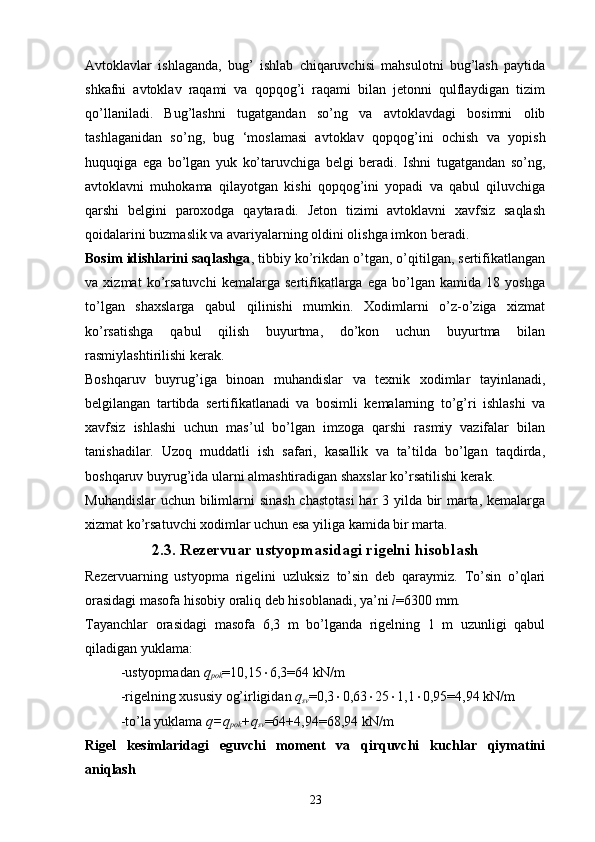 Avtoklavlar   ishlaganda,   bug’   ishlab   chiqaruvchisi   mahsulotni   bug’lash   paytida
shkafni   avtoklav   raqami   va   qopqog’i   raqami   bilan   jetonni   qulflaydigan   tizim
qo’llaniladi.   Bug’lashni   tugatgandan   so’ng   va   avtoklavdagi   bosimni   olib
tashlaganidan   so’ng,   bug   ‘moslamasi   avtoklav   qopqog’ini   ochish   va   yopish
huquqiga   ega   bo’lgan   yuk   ko’taruvchiga   belgi   beradi.   Ishni   tugatgandan   so’ng,
avtoklavni   muhokama   qilayotgan   kishi   qopqog’ini   yopadi   va   qabul   qiluvchiga
qarshi   belgini   paroxodga   qaytaradi.   Jeton   tizimi   avtoklavni   xavfsiz   saqlash
qoidalarini buzmaslik va avariyalarning oldini olishga imkon beradi.
Bosim idishlarini saqlashga , tibbiy ko’rikdan o’tgan, o’qitilgan, sertifikatlangan
va   xizmat   ko’rsatuvchi   kemalarga   sertifikatlarga   ega   bo’lgan   kamida   18   yoshga
to’lgan   shaxslarga   qabul   qilinishi   mumkin.   Xodimlarni   o’z-o’ziga   xizmat
ko’rsatishga   qabul   qilish   buyurtma,   do’kon   uchun   buyurtma   bilan
rasmiylashtirilishi kerak.
Boshqaruv   buyrug’iga   binoan   muhandislar   va   texnik   xodimlar   tayinlanadi,
belgilangan   tartibda   sertifikatlanadi   va   bosimli   kemalarning   to’g’ri   ishlashi   va
xavfsiz   ishlashi   uchun   mas’ul   bo’lgan   imzoga   qarshi   rasmiy   vazifalar   bilan
tanishadilar.   Uzoq   muddatli   ish   safari,   kasallik   va   ta’tilda   bo’lgan   taqdirda,
boshqaruv buyrug’ida ularni almashtiradigan shaxslar ko’rsatilishi kerak.
Muhandislar  uchun bilimlarni sinash  chastotasi  har  3 yilda bir marta, kemalarga
xizmat ko’rsatuvchi xodimlar uchun esa yiliga kamida bir marta.
2.3. Rezervuar ustyopmasidagi rigelni hisoblash
Rezervuarning   ustyopma   rigelini   uzluksiz   to’sin   deb   qaraymiz.   To’sin   o’qlari
orasidagi masofa hisobiy oraliq deb hisoblanadi, ya’ni  l =6300 mm.
Tayanchlar   orasidagi   masofa   6,3   m   bo’lganda   rigelning   1   m   uzunligi   qabul
qiladigan yuklama:
-ustyopmadan  q
pok =10,15  6,3=64 kN/m
-rigelning xususiy og’irligidan  q
sv =0,3  0,63  25  1,1  0,95=4,94 kN/m
-to’la yuklama  q=q
pok +q
sv =64+4,94=68,94 kN/m
Rigel   kesimlaridagi   eguvchi   moment   va   qirquvchi   kuchlar   qiymatini
aniqlash
23 