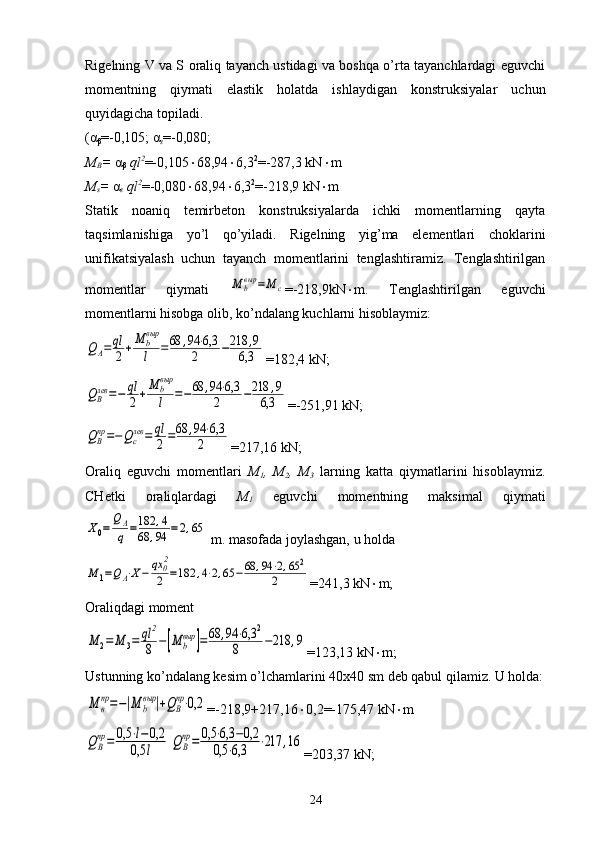 Rigelning V va S oraliq tayanch ustidagi va boshqa o’rta tayanchlardagi eguvchi
momentning   qiymati   elastik   holatda   ishlaydigan   konstruksiyalar   uchun
quyidagicha topiladi.
( α
β =-0,105;  α
s =-0,080; 
M
B =  α
β  ql 2
=-0,105  68,94  6,3 2
=-287,3 kN  m
M
s =  α
s  ql 2
=-0,080  68,94  6,3 2
=-218,9 kN  m
Statik   noaniq   temirbeton   konstruksiyalarda   ichki   momentlarning   qayta
taqsimlanishiga   yo’l   qo’yiladi.   Rigelning   yig’ma   elementlari   choklarini
unifikatsiyalash   uchun   tayanch   momentlarini   tenglashtiramiz.   Tenglashtirilgan
momentlar   qiymati  М	bвыр	=M	c =-218,9kN  m.   Tenglashtirilgan   eguvchi
momentlarni hisobga olib, ko’ndalang kuchlarni hisoblaymiz:	
QA=	ql
2+M	bвыр
l	=68	,94	⋅6,3	
2	−218	,9	
6,3
=182,4 kN;	
QBлев	=−	ql
2+M	bвыр
l	=−68	,94	⋅6,3	
2	−218	,9	
6,3
=-251,91 kN;	
QBпр=−Qcлев	=	ql
2=68	,94	⋅6,3	
2
=217,16 kN;
Oraliq   eguvchi   momentlari   M
1 ,   M
2 ,   M
3   larning   katta   qiymatlarini   hisoblaymiz.
CHetki   oraliqlardagi   M
1   eguvchi   momentning   maksimal   qiymati	
Х0=	
QA
q	=182	,4	
68	,94	=	2,65
 m. masofada joylashgan, u holda   	
M	1=QA⋅X−	qx	02
2	=182	,4⋅2,65	−	68	,94	⋅2,65	2	
2
=241,3 kN  m;
Oraliqdagi moment 	
М	2=	М	3=	ql	2
8	−[M	b
выр	]=	68	,94	⋅6,3	2	
8	−218	,9
=123,13 kN  m;
Ustunning ko’ndalang kesim o’lchamlarini 40x40 sm deb qabul qilamiz. U holda:	
M	в
пр=−|M	b
выр	|+QB
пр⋅0,2
=-218,9+217,16  0,2=-175,47 kN  m	
QВ
пр=	0,5	⋅l−0,2	
0,5	l	QВ
пр=	0,5	⋅6,3	−0,2	
0,5	⋅6,3	⋅217	,16
=203,37 kN;
24 