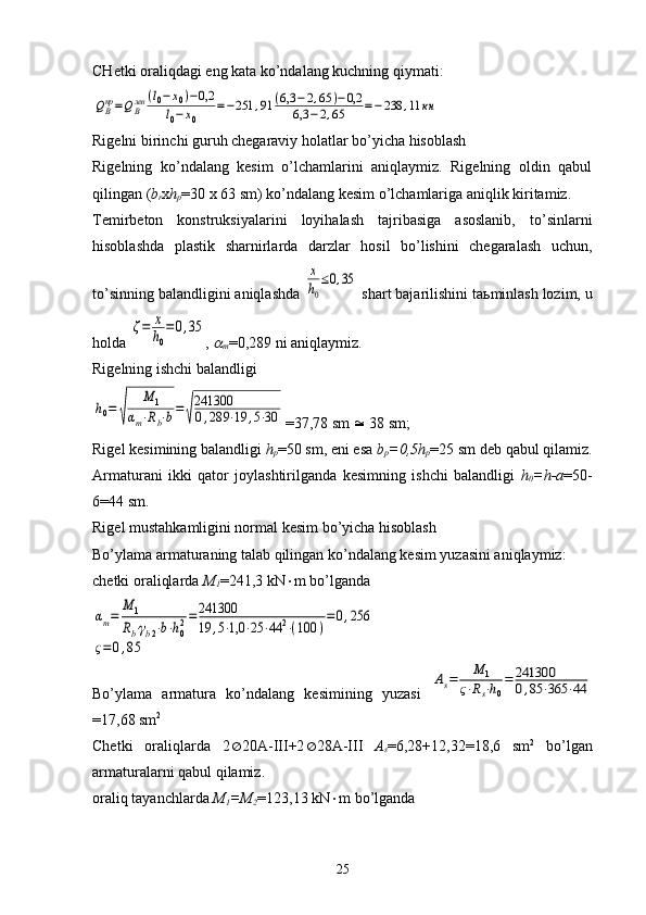 CHetki oraliqdagi eng kata ko’ndalang kuchning qiymati:QВпр=QВлев	(l0−x0)−0,2	
l0−x0	
=−251	,91	(6,3	−2,65	)−0,2	
6,3	−2,65	=−238	,11	кн
Rigelni birinchi guruh chegaraviy holatlar bo’yicha hisoblash
Rigelning   ko’ndalang   kesim   o’lchamlarini   aniqlaymiz.   Rigelning   oldin   qabul
qilingan ( b
r x h
p =30 x 63 sm) ko’ndalang kesim o’lchamlariga aniqlik kiritamiz.
Temirbeton   konstruksiyalarini   loyihalash   tajribasiga   asoslanib,   to’sinlarni
hisoblashda   plastik   sharnirlarda   darzlar   hosil   bo’lishini   chegaralash   uchun,
to’sinning balandligini aniqlashda 	
х
h0
≤0,35  shart bajarilishini ta ь minlash lozim, u
holda 	
ζ=	х
h0
=0,35 , 	

m =0,289 ni aniqlaymiz.
Rigelning ishchi balandligi	
h0=	
√	
M	1	
αm⋅Rb⋅b=√
241300
0,289	⋅19	,5⋅30
=37,78 sm    38 sm;
Rigel kesimining balandligi  h
p =50 sm, eni esa  b
p =0,5h
p =25 sm deb qabul qilamiz.
Armaturani   ikki   qator   joylashtirilganda   kesimning   ishchi   balandligi   h
0 =h-a =50-
6=44 sm.
Rigel mustahkamligini normal kesim bo’yicha hisoblash
Bo’ylama armaturaning talab qilingan ko’ndalang kesim yuzasini aniqlaymiz:
chetki oraliqlarda  M
1 =241,3 kN  m bo’lganda	
αm=	
M	1	
Rb⋅γb2⋅b⋅h02=	241300
19	,5⋅1,0	⋅25	⋅44	2⋅(100	)
=	0,256	
ς=0,85
Bo’ylama   armatura   ko’ndalang   kesimining   yuzasi  	
As=	M	1	
ς⋅Rs⋅h0
=	241300
0,85	⋅365	⋅44
=17,68 sm 2
Chetki   oraliqlarda   2  20A-III+2  28A-III   A
s =6,28+12,32=18,6   sm 2
  bo’lgan
armaturalarni qabul qilamiz.
oraliq tayanchlarda  M
1 =M
2 =123,13 kN  m bo’lganda
25 