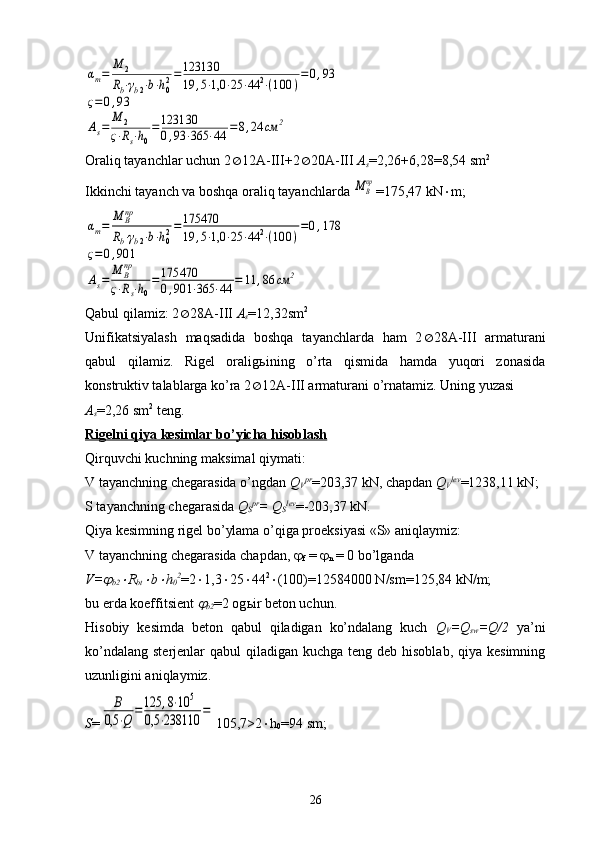 αm=	
M	2	
Rb⋅γb2⋅b⋅h02=123130
19	,5⋅1,0	⋅25	⋅44	2⋅(100	)
=0,93	
ς=0,93	
As=	M	2	
ς⋅Rs⋅h0
=123130
0,93	⋅365	⋅44	=8,24	см	2Oraliq tayanchlar uchun 2  12A-III+2  20A-III  A
s =2,26+6,28=8,54 sm 2
Ikkinchi tayanch va boshqa oraliq tayanchlarda 	
МВпр =175,47 kN  m;	
αm=	M	Впр	
Rb⋅γb2⋅b⋅h02=175470
19	,5⋅1,0	⋅25	⋅44	2⋅(100	)
=0,178	
ς=	0,901	
As=	M	Впр	
ς⋅Rs⋅h0
=	175470
0,901	⋅365	⋅44	=	11	,86	см	2
Qabul qilamiz: 2  28A-III  A
s =12,32sm 2
Unifikatsiyalash   maqsadida   boshqa   tayanchlarda   ham   2  28A-III   armaturani
qabul   qilamiz.   Rigel   oralig ь ining   o’rta   qismida   hamda   yuqori   zonasida
konstruktiv talablarga ko’ra 2  12A-III armaturani o’rnatamiz. Uning yuzasi
A
s =2,26 sm 2
 teng.
Rigelni qiya kesimlar bo’yicha hisoblash
Qirquvchi kuchning maksimal qiymati:
V tayanchning chegarasida o’ngdan  Q
V pr
=203,37 kN, chapdan  Q
V lev
=1238,11 kN;
S tayanchning chegarasida  Q
S pr
= Q
S lev
=-203,37 kN.
Qiya kesimning rigel bo’ylama o’qiga proeksiyasi «S» aniqlaymiz:
V tayanchning chegarasida chapdan,  
f  =  
n  = 0 bo’lganda
V=	
b2	 R
bt	 b	 h
0 2
=2  1,3  25  44 2
 (100)=12584000 N/sm=125,84 kN/m;
bu erda koeffitsient 	
b2 =2 og ь ir beton uchun.
Hisobiy   kesimda   beton   qabul   qiladigan   ko’ndalang   kuch   Q
V =Q
sw =Q/2   ya’ni
ko’ndalang  sterjenlar  qabul  qiladigan  kuchga teng deb hisoblab,  qiya kesimning
uzunligini aniqlaymiz.
S =	
В	
0,5	⋅Q	=125	,8⋅10	5	
0,5	⋅238110	= 105,7>2  h
0 =94 sm;
26
