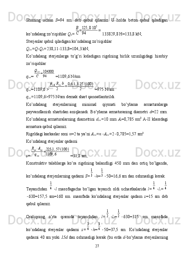 Shuning   uchun   S =94   sm.   deb   qabul   qilamiz.   U   holda   beton   qabul   qiladigan
ko’ndalang zo’riqishlar  Q
b =В
С	=125	,8⋅10	5	
94	= 133829,8 H=133,8 kN;
Sterjenlar qabul qiladigan ko’ndalang zo’riqishlar
Q
sw =Q-Q
b = 238,11-133,8=104,3 kN;
Ko’ndalang   sterjenlarga   to’g’ri   keladigan   rigelning   birlik   uzunligidagi   hisobiy
zo’riqishlar
q
sw =	
Qsw
C	=104300
94 =1109,6 N/sm
q
sw =1109,6 >	
ϕb3⋅Rbt⋅b	
2	=	0,6	⋅1,3	⋅25	⋅(100	)	
2 =975 N/sm
q
sw = 1109,6 >975 N/sm demak shart qanoatlantirildi.
Ko’ndalang   sterjenlarning   minimal   qiymati   bo’ylama   armaturalarga
payvandlanish   shartidan   aniqlanadi.   Bo’ylama   armaturaning   diametri   d =22   mm.
Ko’ndalang  armaturalarning diametrini   d
sw = 10 mm   A
s =0,785 sm 2
  A-II  klassdagi
armatura qabul qilamiz.
Rigeldagi karkaslar soni  n =2 ta ya’ni  A
sw =n	
 A
sw = 2  0,785=1,57 sm 2
Ko’ndalang sterjenlar qadami
s =	
Rsw⋅Asw	
qsw	
=225	⋅1,57⋅(100	)	
1109	,6 =31,8 sm;
Konstruktiv   talablarga   ko’ra   rigelning   balandligi   450   mm   dan   ortiq   bo’lganda,
ko’ndalang sterjenlarning qadami  S=	
1
3 h =	
1
3  50=16,6 sm dan oshmasligi kerak. 
Tayanchdan  	
1
4 l   masofagacha   bo’lgan   tayanch   oldi   uchastkalarida   l=	
1
4 l
r =	
1
4
 630=157,5   sm=160   sm.   masofada   ko’ndalang   sterjenlar   qadam   s =15   sm   deb
qabul qilamiz.
Oraliqning   o’rta   qismida   tayanchdan   l=	
1
2 l
r =	
1
2  630=315   sm   masofada
ko’ndalang   sterjenlar   qadami   s=	
3
4 h =	
3
4  50=37,5   sm.   Ko’ndalang   sterjenlar
qadami 40 sm yoki   15d  dan oshmasligi kerak (bu erda  d -bo’ylama sterjenlarning
27