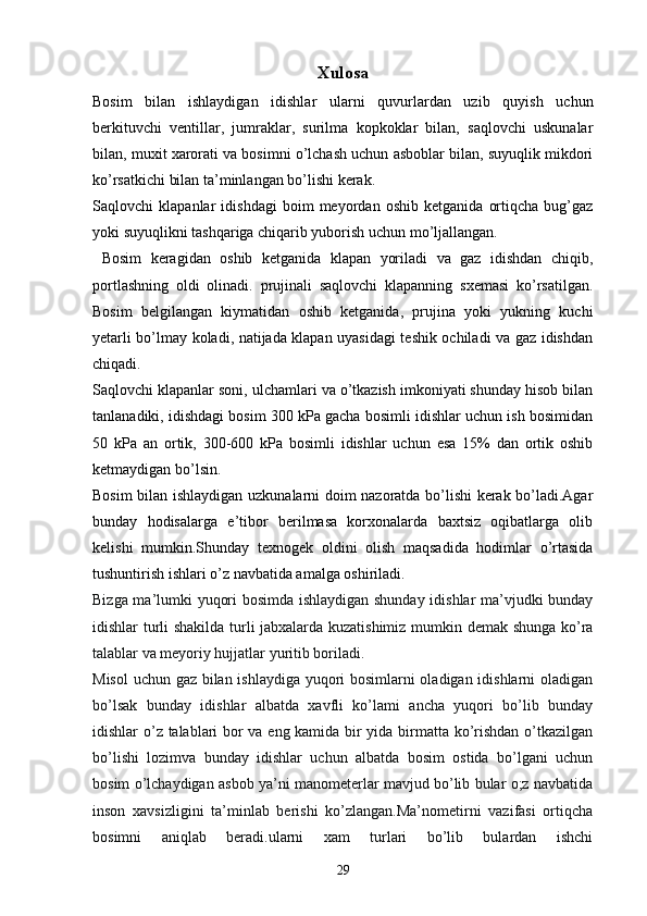 Xulosa
Bosim   bilan   ishlaydigan   idishlar   ularni   quvurlardan   uzib   quyish   uchun
berkituvchi   ventillar,   jumraklar,   surilma   kopkoklar   bilan,   saqlovchi   uskunalar
bilan, muxit xarorati va bosimni o’lchash uchun asboblar bilan, suyuqlik mikdori
ko’rsatkichi bilan ta’minlangan bo’lishi kerak.
Saqlovchi   klapanlar   idishdagi   boim   meyordan   oshib   ketganida   ortiqcha   bug’gaz
yoki suyuqlikni tashqariga chiqarib yuborish uchun mo’ljallangan.
  Bosim   keragidan   oshib   ketganida   klapan   yoriladi   va   gaz   idishdan   chiqib,
portlashning   oldi   olinadi.   prujinali   saqlovchi   klapanning   sxemasi   ko’rsatilgan.
Bosim   belgilangan   kiymatidan   oshib   ketganida,   prujina   yoki   yukning   kuchi
yetarli bo’lmay koladi, natijada klapan uyasidagi teshik ochiladi va gaz idishdan
chiqadi.
Saqlovchi klapanlar soni, ulchamlari va o’tkazish imkoniyati shunday hisob bilan
tanlanadiki, idishdagi bosim 300 kPa gacha bosimli idishlar uchun ish bosimidan
50   kPa   an   ortik,   300-600   kPa   bosimli   idishlar   uchun   esa   15%   dan   ortik   oshib
ketmaydigan bo’lsin.
Bosim bilan ishlaydigan uzkunalarni doim nazoratda bo’lishi kerak bo’ladi.Agar
bunday   hodisalarga   e’tibor   berilmasa   korxonalarda   baxtsiz   oqibatlarga   olib
kelishi   mumkin.Shunday   texnogek   oldini   olish   maqsadida   hodimlar   o’rtasida
tushuntirish ishlari o’z navbatida amalga oshiriladi. 
Bizga ma’lumki yuqori bosimda ishlaydigan shunday idishlar ma’vjudki bunday
idishlar turli shakilda turli jabxalarda kuzatishimiz mumkin demak shunga ko’ra
talablar va meyoriy hujjatlar yuritib boriladi.
Misol  uchun gaz bilan ishlaydiga yuqori bosimlarni oladigan idishlarni oladigan
bo’lsak   bunday   idishlar   albatda   xavfli   ko’lami   ancha   yuqori   bo’lib   bunday
idishlar o’z talablari bor va eng kamida bir yida birmatta ko’rishdan o’tkazilgan
bo’lishi   lozimva   bunday   idishlar   uchun   albatda   bosim   ostida   bo’lgani   uchun
bosim o’lchaydigan asbob ya’ni manometerlar mavjud bo’lib bular o;z navbatida
inson   xavsizligini   ta’minlab   berishi   ko’zlangan.Ma’nometirni   vazifasi   ortiqcha
bosimni   aniqlab   beradi.ularni   xam   turlari   bo’lib   bulardan   ishchi
29 