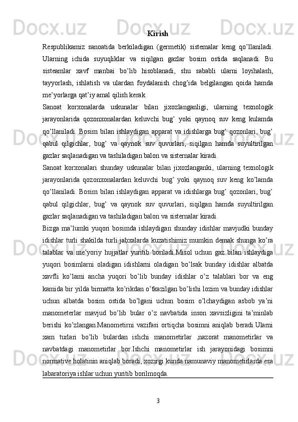 Kirish
Respublikamiz   sanoatida   berkiladigan   (germetik)   sistemalar   keng   qo’llaniladi.
Ularning   ichida   suyuqliklar   va   siqilgan   gazlar   bosim   ostida   saqlanadi.   Bu
sisteamlar   xavf   manbai   bo’lib   hisoblanadi,   shu   sababli   ularni   loyihalash,
tayyorlash,   ishlatish   va   ulardan   foydalanish   chog’ida   belgilangan   qoida   hamda
me’yorlarga qat’iy amal qilish kerak.
Sanoat   korxonalarda   uskunalar   bilan   jixozlanganligi,   ularning   texnologik
jarayonlarida   qozonxonalardan   keluvchi   bug’   yoki   qaynoq   suv   keng   kulamda
qo’llaniladi.   Bosim   bilan   ishlaydigan   apparat   va   idishlarga   bug’   qozonlari,   bug’
qabul   qilgichlar,   bug’   va   qaynok   suv   quvurlari,   siqilgan   hamda   suyultirilgan
gazlar saqlanadigan va tashiladigan balon va sisternalar kiradi.
Sanoat   korxonalari   shunday   uskunalar   bilan   jixozlanganki,   ularning   texnologik
jarayonlarida   qozonxonalardan   keluvchi   bug’   yoki   qaynoq   suv   keng   ko’lamda
qo’llaniladi.   Bosim   bilan   ishlaydigan   apparat   va   idishlarga   bug’   qozonlari,   bug’
qabul   qilgichlar,   bug’   va   qaynok   suv   quvurlari,   siqilgan   hamda   suyultirilgan
gazlar saqlanadigan va tashiladigan balon va sisternalar kiradi.
Bizga   ma’lumki   yuqori   bosimda   ishlaydigan   shunday   idishlar   mavjudki   bunday
idishlar turli shakilda turli jabxalarda kuzatishimiz mumkin demak shunga ko’ra
talablar   va   me’yoriy   hujjatlar   yuritib   boriladi.Misol   uchun   gaz   bilan   ishlaydiga
yuqori   bosimlarni   oladigan   idishlarni   oladigan   bo’lsak   bunday   idishlar   albatda
xavfli   ko’lami   ancha   yuqori   bo’lib   bunday   idishlar   o’z   talablari   bor   va   eng
kamida bir yilda birmatta ko’rikdan o’tkazilgan bo’lishi lozim va bunday idishlar
uchun   albatda   bosim   ostida   bo’lgani   uchun   bosim   o’lchaydigan   asbob   ya’ni
manometerlar   mavjud   bo’lib   bular   o’z   navbatida   inson   xavsizligini   ta’minlab
berishi   ko’zlangan.Manometirni   vazifasi   ortiqcha   bosimni   aniqlab   beradi.Ularni
xam   turlari   bo’lib   bulardan   ishchi   manometirlar   ,nazorat   manometirlar   va
navbatdagi   manometirlar   bor.Ishchi   manometirlar   ish   jarayonidagi   bosimni
normative holatinin aniqlab boradi, xozirgi kunda namunaviy manometirlarda esa
labaratoriya ishlar uchun yuritib borilmoqda. 
3 