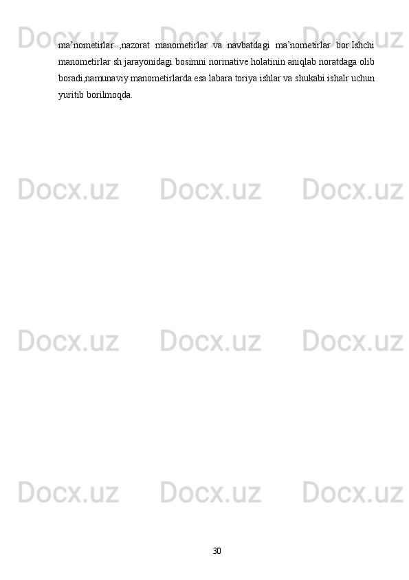 ma’nometirlar   ,nazorat   manometirlar   va   navbatdagi   ma’nometirlar   bor.Ishchi
manometirlar sh jarayonidagi bosimni normative holatinin aniqlab noratdaga olib
boradi,namunaviy manometirlarda esa labara toriya ishlar va shukabi ishalr uchun
yuritib borilmoqda.
30 