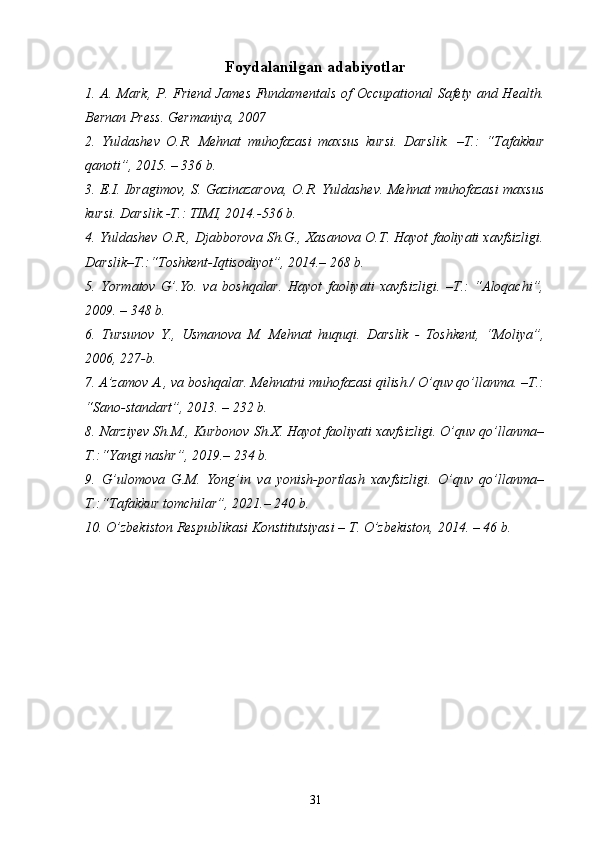 Foydalanilgan adabiyotlar
1.   A. Mark, P. F riend James   Fundamentals of  Occupational Safety and Health.
Bernan Press .  G ermaniya, 2007
2.   Yuldashev   O.R.   Mehnat   muhofazasi   maxsus   kursi.   Darslik.   –T.:   “ Tafakkur
qanoti ”, 2 015 . – 3 36  b.
3. E.I. Ibragimov, S. Gazinazarova, O.R.   Yuldashev. Mehnat muhofazasi maxsus
kursi. Darslik.-T.: TIMI, 2014.-536 b.
4. Yuldashev O.R., Djabborova Sh.G., Xasanova O.T. Hayot faoliyati xavfsizligi.
Darslik–T.:“Toshkent-Iqtisodiyot”,   2014.– 268 b.
5.   Yormatov   G’.Yo.   va   boshqalar.   Hayot   faoliyati   xavfsizligi.   –T.:   “Aloqachi”,
2009. – 348 b.
6.   Tursunov   Y.,   Usmanova   M.   Mehnat   huquqi.   Darslik   -   Toshkent,   “Moliya”,
2006, 227-b .
7 . A’zamov A., va boshqalar. Mehnatni muhofazasi qilish./ O’quv qo’llanma. –T.:
“ Sano-standart ”, 201 3 . –  232  b.
8. Narziyev Sh.M., Kurbonov Sh.X. Hayot faoliyati xavfsizligi. O’quv qo’llanma–
T.:“Yangi nashr”, 2019.– 234 b.
9.   G’ulomova   G.M.   Yong’in   va   yonish-portlash   xavfsizligi.   O’quv   qo’llanma–
T.:“Tafakkur tomchilar”, 2021.– 240 b.
1 0 .  O’zbekiston Respublikasi Konstitutsiyasi – T.   O’zbekiston, 2014. – 46 b. 
31 