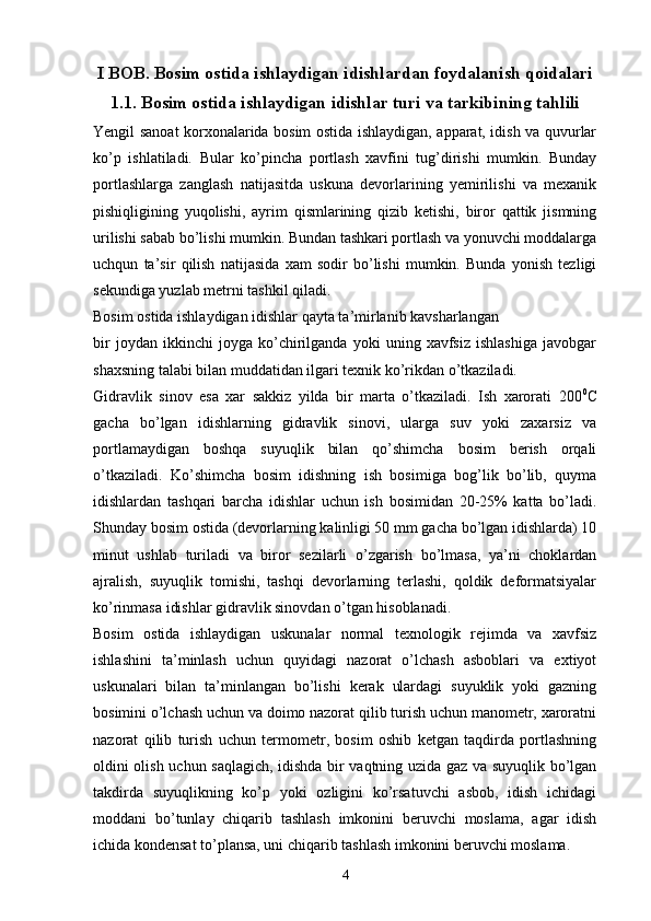 I BOB. Bosim ostida ishlaydigan idishlardan foydalanish qoidalari
1.1. Bosim ostida ishlaydigan idishlar turi va tarkibining tahlili
Yengil sanoat korxonalarida bosim ostida ishlaydigan, apparat, idish va quvurlar
ko’p   ishlatiladi.   Bular   ko’pincha   portlash   xavfini   tug’dirishi   mumkin.   Bunday
portlashlarga   zanglash   natijasitda   uskuna   devorlarining   yemirilishi   va   mexanik
pishiqligining   yuqolishi,   ayrim   qismlarining   qizib   ketishi,   biror   qattik   jismning
urilishi sabab bo’lishi mumkin. Bundan tashkari portlash va yonuvchi moddalarga
uchqun   ta’sir   qilish   natijasida   xam   sodir   bo’lishi   mumkin.   Bunda   yonish   tezligi
sekundiga yuzlab metrni tashkil qiladi.
Bosim ostida ishlaydigan idishlar qayta ta’mirlanib kavsharlangan 
bir   joydan   ikkinchi   joyga   ko’chirilganda   yoki   uning   xavfsiz   ishlashiga   javobgar
shaxsning talabi bilan muddatidan ilgari texnik ko’rikdan o’tkaziladi.
Gidravlik   sinov   esa   xar   sakkiz   yilda   bir   marta   o’tkaziladi.   Ish   xarorati   200 0
C
gacha   bo’lgan   idishlarning   gidravlik   sinovi,   ularga   suv   yoki   zaxarsiz   va
portlamaydigan   boshqa   suyuqlik   bilan   qo’shimcha   bosim   berish   orqali
o’tkaziladi.   Ko’shimcha   bosim   idishning   ish   bosimiga   bog’lik   bo’lib,   quyma
idishlardan   tashqari   barcha   idishlar   uchun   ish   bosimidan   20-25%   katta   bo’ladi.
Shunday bosim ostida (devorlarning kalinligi 50 mm gacha bo’lgan idishlarda) 10
minut   ushlab   turiladi   va   biror   sezilarli   o’zgarish   bo’lmasa,   ya’ni   choklardan
ajralish,   suyuqlik   tomishi,   tashqi   devorlarning   terlashi,   qoldik   deformatsiyalar
ko’rinmasa idishlar gidravlik sinovdan o’tgan hisoblanadi.
Bosim   ostida   ishlaydigan   uskunalar   normal   texnologik   rejimda   va   xavfsiz
ishlashini   ta’minlash   uchun   quyidagi   nazorat   o’lchash   asboblari   va   extiyot
uskunalari   bilan   ta’minlangan   bo’lishi   kerak   ulardagi   suyuklik   yoki   gazning
bosimini o’lchash uchun va doimo nazorat qilib turish uchun manometr, xaroratni
nazorat   qilib   turish   uchun   termometr,   bosim   oshib   ketgan   taqdirda   portlashning
oldini olish uchun saqlagich, idishda bir vaqtning uzida gaz va suyuqlik bo’lgan
takdirda   suyuqlikning   ko’p   yoki   ozligini   ko’rsatuvchi   asbob,   idish   ichidagi
moddani   bo’tunlay   chiqarib   tashlash   imkonini   beruvchi   moslama,   agar   idish
ichida kondensat to’plansa, uni chiqarib tashlash imkonini beruvchi moslama.
4 