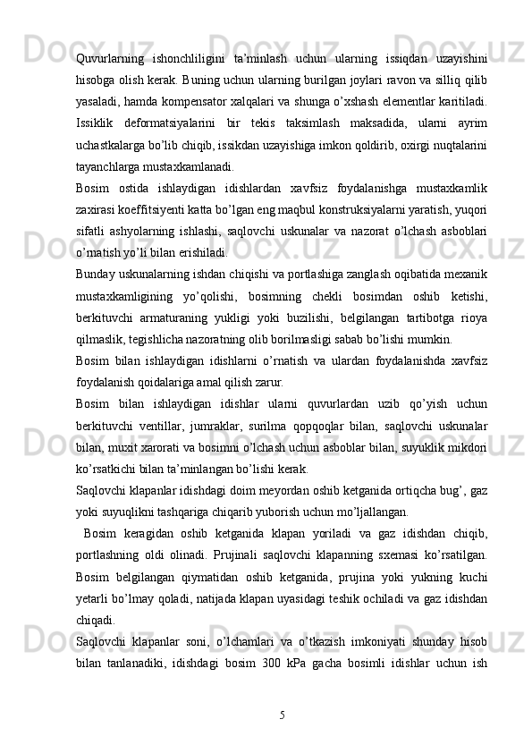 Quvurlarning   ishonchliligini   ta’minlash   uchun   ularning   issiqdan   uzayishini
hisobga olish kerak. Buning uchun ularning burilgan joylari ravon va silliq qilib
yasaladi, hamda kompensator xalqalari va shunga o’xshash elementlar karitiladi.
Issiklik   deformatsiyalarini   bir   tekis   taksimlash   maksadida,   ularni   ayrim
uchastkalarga bo’lib chiqib, issikdan uzayishiga imkon qoldirib, oxirgi nuqtalarini
tayanchlarga mustaxkamlanadi.
Bosim   ostida   ishlaydigan   idishlardan   xavfsiz   foydalanishga   mustaxkamlik
zaxirasi koeffitsiyenti katta bo’lgan eng maqbul konstruksiyalarni yaratish, yuqori
sifatli   ashyolarning   ishlashi,   saqlovchi   uskunalar   va   nazorat   o’lchash   asboblari
o’rnatish yo’li bilan erishiladi.
Bunday uskunalarning ishdan chiqishi va portlashiga zanglash oqibatida mexanik
mustaxkamligining   yo’qolishi,   bosimning   chekli   bosimdan   oshib   ketishi,
berkituvchi   armaturaning   yukligi   yoki   buzilishi,   belgilangan   tartibotga   rioya
qilmaslik, tegishlicha nazoratning olib borilmasligi sabab bo’lishi mumkin.
Bosim   bilan   ishlaydigan   idishlarni   o’rnatish   va   ulardan   foydalanishda   xavfsiz
foydalanish qoidalariga amal qilish zarur. 
Bosim   bilan   ishlaydigan   idishlar   ularni   quvurlardan   uzib   qo’yish   uchun
berkituvchi   ventillar,   jumraklar,   surilma   qopqoqlar   bilan,   saqlovchi   uskunalar
bilan, muxit xarorati va bosimni o’lchash uchun asboblar bilan, suyuklik mikdori
ko’rsatkichi bilan ta’minlangan bo’lishi kerak.
Saqlovchi klapanlar idishdagi doim meyordan oshib ketganida ortiqcha bug’, gaz
yoki suyuqlikni tashqariga chiqarib yuborish uchun mo’ljallangan.
  Bosim   keragidan   oshib   ketganida   klapan   yoriladi   va   gaz   idishdan   chiqib,
portlashning   oldi   olinadi.   Prujinali   saqlovchi   klapanning   sxemasi   ko’rsatilgan.
Bosim   belgilangan   qiymatidan   oshib   ketganida,   prujina   yoki   yukning   kuchi
yetarli bo’lmay qoladi, natijada klapan uyasidagi teshik ochiladi va gaz idishdan
chiqadi.
Saqlovchi   klapanlar   soni,   o’lchamlari   va   o’tkazish   imkoniyati   shunday   hisob
bilan   tanlanadiki,   idishdagi   bosim   300   kPa   gacha   bosimli   idishlar   uchun   ish
5