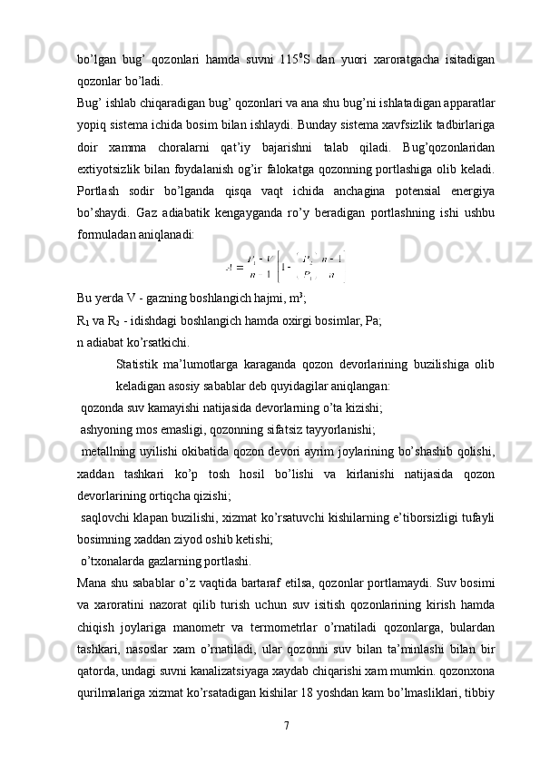 bo’lgan   bug’   qozonlari   hamda   suvni   115 0
S   dan   yuori   xaroratgacha   isitadigan
qozonlar bo’ladi.
Bug’ ishlab chiqaradigan bug’ qozonlari va ana shu bug’ni ishlatadigan apparatlar
yopiq sistema ichida bosim bilan ishlaydi. Bunday sistema xavfsizlik tadbirlariga
doir   xamma   choralarni   qat’iy   bajarishni   talab   qiladi.   Bug’qozonlaridan
extiyotsizlik bilan foydalanish og’ir falokatga qozonning portlashiga olib keladi.
Portlash   sodir   bo’lganda   qisqa   vaqt   ichida   anchagina   potensial   energiya
bo’shaydi.   Gaz   adiabatik   kengayganda   ro’y   beradigan   portlashning   ishi   ushbu
formuladan aniqlanadi:
Bu yerda V - gazning boshlangich hajmi, m 3
;
R
1  va R
2  - idishdagi boshlangich hamda oxirgi bosimlar, Pa;
n adiabat ko’rsatkichi.
Statistik   ma’lumotlarga   karaganda   qozon   devorlarining   buzilishiga   olib
keladigan asosiy sabablar deb quyidagilar aniqlangan:
 qozonda suv kamayishi natijasida devorlarning o’ta kizishi;
 ashyoning mos emasligi, qozonning sifatsiz tayyorlanishi;
  metallning uyilishi okibatida qozon devori ayrim joylarining bo’shashib qolishi,
xaddan   tashkari   ko’p   tosh   hosil   bo’lishi   va   kirlanishi   natijasida   qozon
devorlarining ortiqcha qizishi;
  saqlovchi klapan buzilishi, xizmat ko’rsatuvchi kishilarning e’tiborsizligi tufayli
bosimning xaddan ziyod oshib ketishi;
 o’txonalarda gazlarning portlashi.
Mana shu sabablar  o’z vaqtida bartaraf etilsa, qozonlar portlamaydi. Suv bosimi
va   xaroratini   nazorat   qilib   turish   uchun   suv   isitish   qozonlarining   kirish   hamda
chiqish   joylariga   manometr   va   termometrlar   o’rnatiladi   qozonlarga,   bulardan
tashkari,   nasoslar   xam   o’rnatiladi,   ular   qozonni   suv   bilan   ta’minlashi   bilan   bir
qatorda, undagi suvni kanalizatsiyaga xaydab chiqarishi xam mumkin. qozonxona
qurilmalariga xizmat ko’rsatadigan kishilar 18 yoshdan kam bo’lmasliklari, tibbiy
7 