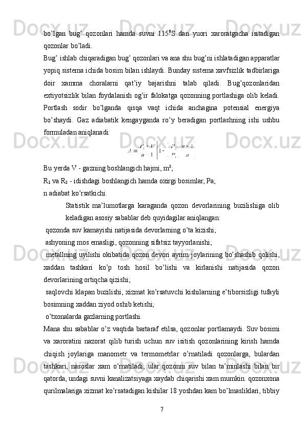 bo’lgan   bug’   qozonlari   hamda   suvni   115 0
S   dan   yuori   xaroratgacha   isitadigan
qozonlar bo’ladi.
Bug’ ishlab chiqaradigan bug’ qozonlari va ana shu bug’ni ishlatadigan apparatlar
yopiq sistema ichida bosim bilan ishlaydi. Bunday sistema xavfsizlik tadbirlariga
doir   xamma   choralarni   qat’iy   bajarishni   talab   qiladi.   Bug’qozonlaridan
extiyotsizlik bilan foydalanish og’ir falokatga qozonning portlashiga olib keladi.
Portlash   sodir   bo’lganda   qisqa   vaqt   ichida   anchagina   potensial   energiya
bo’shaydi.   Gaz   adiabatik   kengayganda   ro’y   beradigan   portlashning   ishi   ushbu
formuladan aniqlanadi:
Bu yerda V - gazning boshlangich hajmi, m 3
;
R
1  va R
2  - idishdagi boshlangich hamda oxirgi bosimlar, Pa;
n adiabat ko’rsatkichi.
Statistik   ma’lumotlarga   karaganda   qozon   devorlarining   buzilishiga   olib
keladigan asosiy sabablar deb quyidagilar aniqlangan:
 qozonda suv kamayishi natijasida devorlarning o’ta kizishi;
 ashyoning mos emasligi, qozonning sifatsiz tayyorlanishi;
  metallning uyilishi okibatida qozon devori ayrim joylarining bo’shashib qolishi,
xaddan   tashkari   ko’p   tosh   hosil   bo’lishi   va   kirlanishi   natijasida   qozon
devorlarining ortiqcha qizishi;
  saqlovchi klapan buzilishi, xizmat ko’rsatuvchi kishilarning e’tiborsizligi tufayli
bosimning xaddan ziyod oshib ketishi;
 o’txonalarda gazlarning portlashi.
Mana shu sabablar  o’z vaqtida bartaraf etilsa, qozonlar portlamaydi. Suv bosimi
va   xaroratini   nazorat   qilib   turish   uchun   suv   isitish   qozonlarining   kirish   hamda
chiqish   joylariga   manometr   va   termometrlar   o’rnatiladi   qozonlarga,   bulardan
tashkari,   nasoslar   xam   o’rnatiladi,   ular   qozonni   suv   bilan   ta’minlashi   bilan   bir
qatorda, undagi suvni kanalizatsiyaga xaydab chiqarishi xam mumkin. qozonxona
qurilmalariga xizmat ko’rsatadigan kishilar 18 yoshdan kam bo’lmasliklari, tibbiy
7