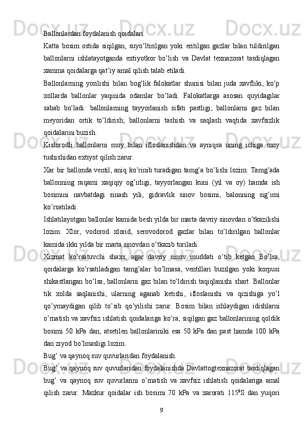 Ballonlardan foydalanish qoidalari.
Katta   bosim   ostida   siqilgan,   suyo’ltirilgan   yoki   eritilgan   gazlar   bilan   tuldirilgan
ballonlarni   ishlatayotganda   extiyotkor   bo’lish   va   Davlat   texnazorat   tasdiqlagan
xamma qoidalarga qat’iy amal qilish talab etiladi.
Ballonlarning   yorilishi   bilan   bog’lik   falokatlar   shunisi   bilan   juda   xavfliki,   ko’p
xollarda   ballonlar   yaqinida   odamlar   bo’ladi.   Falokatlarga   asosan   quyidagilar
sabab   bo’ladi:   ballonlarning   tayyorlanish   sifati   pastligi;   ballonlarni   gaz   bilan
meyoridan   ortik   to’ldirish;   ballonlarni   tashish   va   saqlash   vaqtida   xavfsizlik
qoidalarini buzish.
Kislorodli   ballonlarni   moy   bilan   ifloslanishdan   va   ayniqsa   uning   ichiga   moy
tushishidan extiyot qilish zarur.
Xar   bir   ballonda   ventil ,   aniq   ko ’ rinib   turadigan   tamg’a   bo ’ lishi   lozim .   Tamg’ada
ballonning   raqami   xaqiqiy   og’irligi ,   tayyorlangan   kuni   ( yil   va   oy )   hamda   ish
bosimini   navbatdagi   sinash   yili ,   gidravlik   sinov   bosimi ,   balonning   sig’imi
ko ’ rsatiladi .
Ishlatilayotgan   ballonlar   kamida   besh   yilda   bir   marta   davriy   sinovdan   o ’ tkazilishi
lozim .   Xlor ,   vodorod   xlorid ,   serovodorod   gazlar   bilan   to’ldirilgan   ballonlar
kamida   ikki   yilda   bir   marta   sinovdan   o ’ tkazib   turiladi .
Xizmat   ko ’ rsatuvchi   shaxs ,   agar   davriy   sinov   muddati   o ’ tib   ketgan   Bo’lsa ,
qoidalarga   ko ’ rsatiladigan   tamg’alar   bo ’ lmasa ,   ventillari   buzilgan   yoki   korpusi
shikastlangan   bo’lsa ,   ballonlarni   gaz   bilan   to’ldirish   taqiqlanishi   shart .   Ballonlar
tik   xolda   saqlanishi ,   ularning   aganab   ketishi ,   ifloslanishi   va   qizishiga   yo ’ l
qo’ymaydigan   qilib   to’sib   qo’yilishi   zarur .   Bosim   bilan   ishlaydigan   idishlarni
o ’ rnatish   va   xavfsiz   ishlatish   qoidalariga   ko’ra ,  siqilgan   gaz   ballonlarining   qoldik
bosimi   50   kPa   dan ,   atsetilen   ballonlariniki   esa   50   kPa   dan   past   hamda   100   kPa
dan   ziyod   bo ’ lmasligi   lozim .
Bug’   va   qaynoq   suv   quvurlaridan   foydalanish .
Bug’   va   qaynoq   suv   quvurlaridan   foydalanishda   Davlattogtexnazorat   tasdiqlagan
bug’   va   qaynoq   suv   quvurlarini   o ’ rnatish   va   xavfsiz   ishlatish   qoidalariga   amal
qilish   zarur .   Mazkur   qoidalar   ish   bosimi   70   kPa   va   xarorati   115 0
S   dan   yuqori
9 