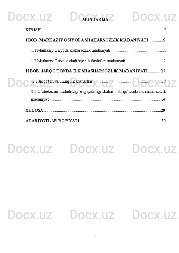 MUNDARIJA:
KIRISH  ....................................................................................................................2
I BOB. MARKAZIY OSIYODA SHAHARSOZLIK MADANIYATI..............5
1.1  Markaziy Osiyoda  shaharsozlik madaniyati ...................................................5
 1.2 Markaziy Osiyo xududidagi ilk davlatlar madaniyati....................................9
II BOB. JARQO'TONDA ILK SHASHARSOZLIK MADANIYATI.............17
2.1 Jarqo'ton va uning ilk shaharlari .. ................................................................17
2.2   O‘zbekiston hududidagi eng qadimgi shahar – Jarqo‘tonda ilk shaharsozlik
madaniyati ................................................ ..........................................................24
XULOSA ...............................................................................................................29
ADABIYOTLAR RO'YXATI .............................................................................30
1 